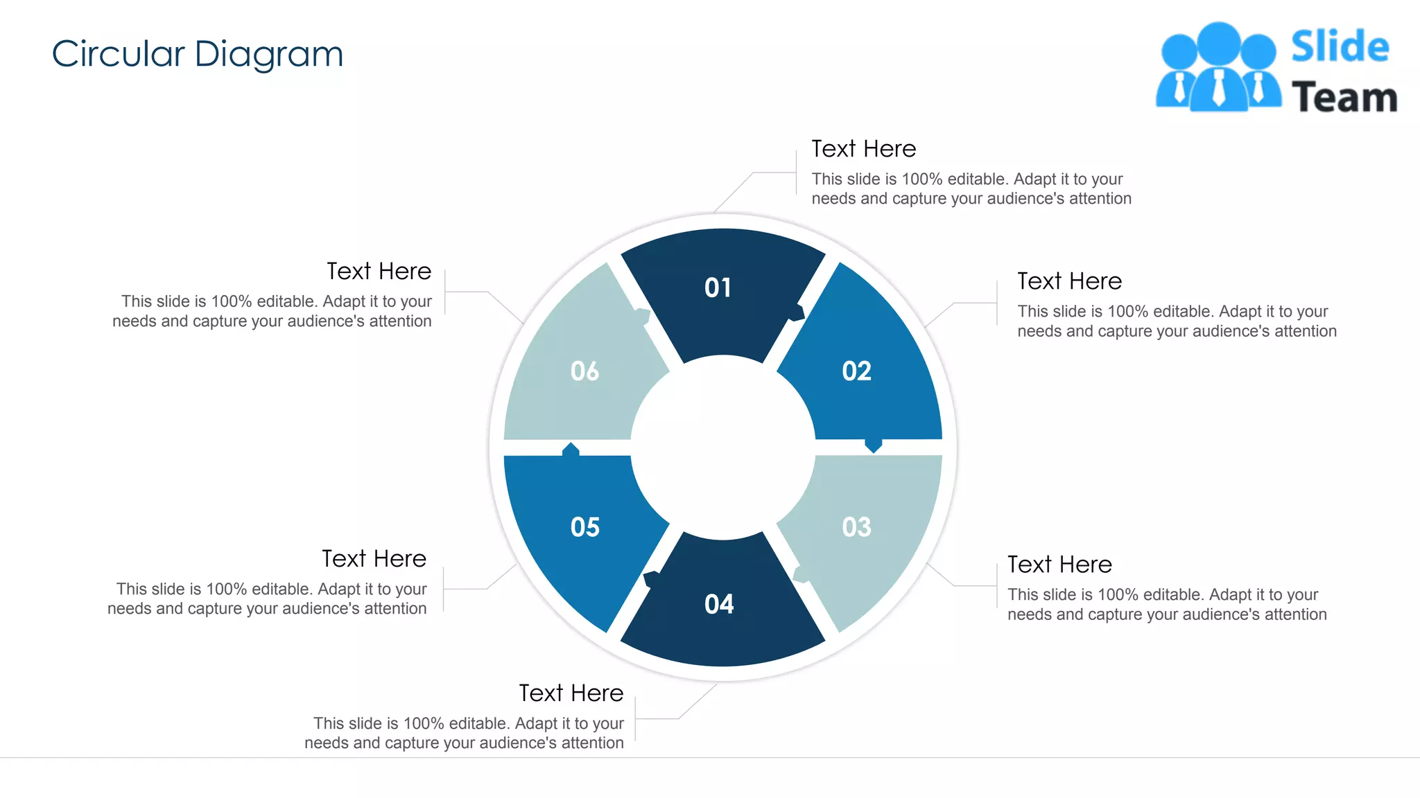 Circular Diagram
55
This slide is 100% editable. Adapt it to your
needs and capture your audience's attention
Text Here
This slide is 100% editable. Adapt it to your
needs and capture your audience's attention
Text Here
This slide is 100% editable. Adapt it to your
needs and capture your audience's attention
Text Here
This slide is 100% editable. Adapt it to your
needs and capture your audience's attention
Text Here
This slide is 100% editable. Adapt it to your
needs and capture your audience's attention
Text Here
This slide is 100% editable. Adapt it to your
needs and capture your audience's attention
Text Here
01
02
03
04
05
06
 