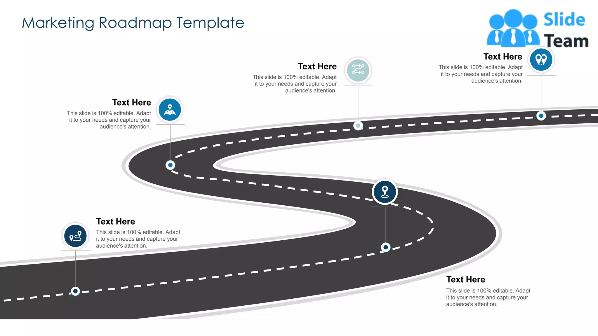 Marketing Roadmap Template
56
This slide is 100% editable. Adapt
it to your needs and capture your
audience's attention.
Text Here
This slide is 100% editable. Adapt
it to your needs and capture your
audience's attention.
Text Here
This slide is 100% editable. Adapt
it to your needs and capture your
audience's attention.
Text Here
This slide is 100% editable. Adapt
it to your needs and capture your
audience's attention.
Text Here
This slide is 100% editable. Adapt
it to your needs and capture your
audience's attention.
Text Here
 