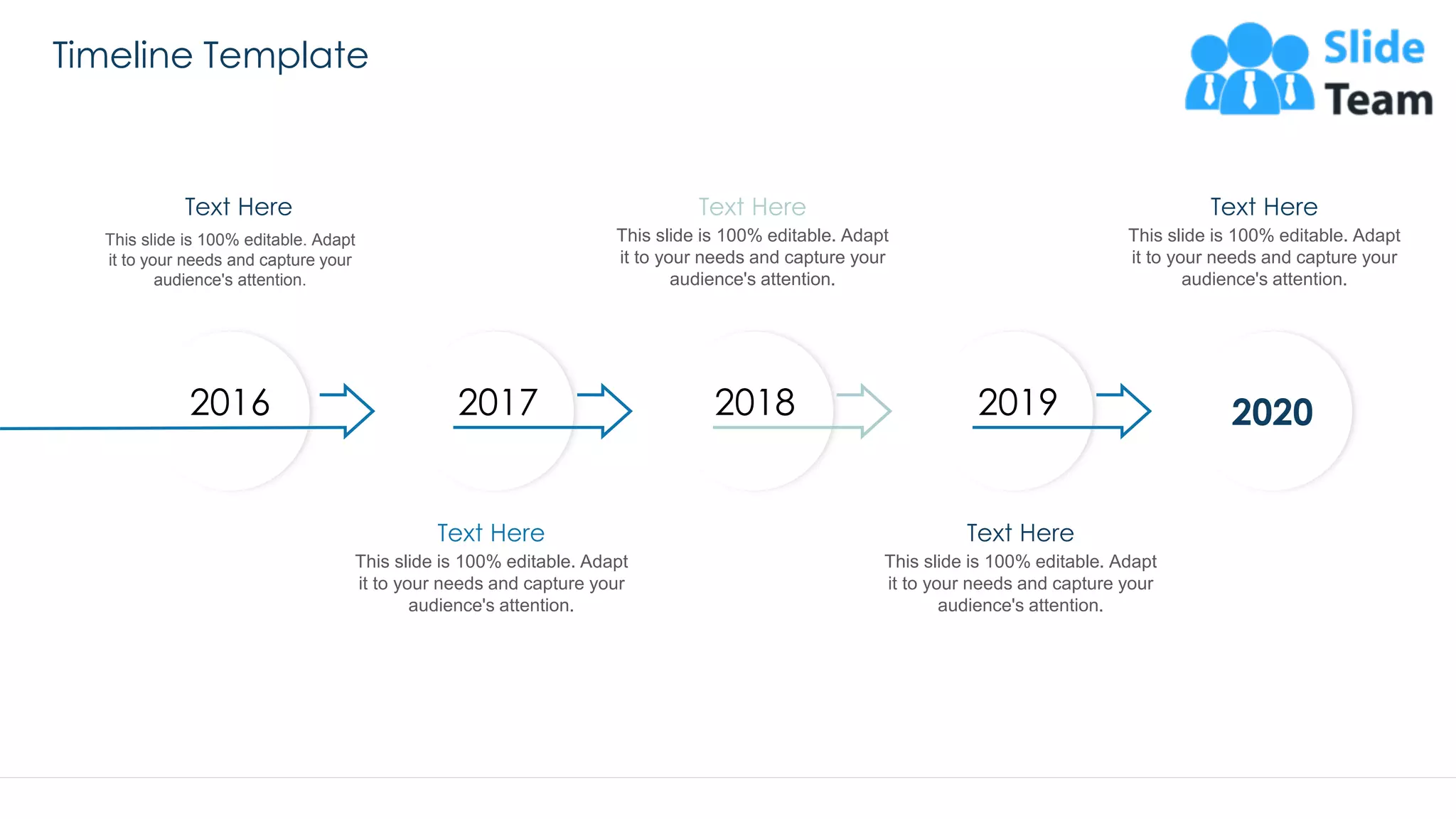 Timeline Template
57
20202016 2017 2018 2019
This slide is 100% editable. Adapt
it to your needs and capture your
audience's attention.
Text Here
This slide is 100% editable. Adapt
it to your needs and capture your
audience's attention.
Text Here
This slide is 100% editable. Adapt
it to your needs and capture your
audience's attention.
Text Here
This slide is 100% editable. Adapt
it to your needs and capture your
audience's attention.
Text Here
This slide is 100% editable. Adapt
it to your needs and capture your
audience's attention.
Text Here
 
