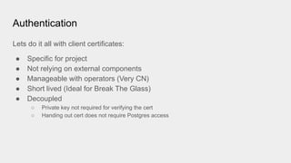 Authentication
Lets do it all with client certificates:
● Specific for project
● Not relying on external components
● Manageable with operators (Very CN)
● Short lived (Ideal for Break The Glass)
● Decoupled
○ Private key not required for verifying the cert
○ Handing out cert does not require Postgres access
 