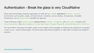 Authentication - Break the glass is very CloudNative
Cloud native technologies empower organizations to build and run scalable applications in modern, dynamic
environments such as public, private, and hybrid clouds. Containers, service meshes, microservices, immutable
infrastructure, and declarative APIs exemplify this approach.
These techniques enable loosely coupled systems that are resilient, manageable, and observable. Combined with
robust automation, they allow engineers to make high-impact changes frequently and predictably with minimal toil.
The Cloud Native Computing Foundation seeks to drive adoption of this paradigm by fostering and sustaining an ecosystem
of open source, vendor-neutral projects. We democratize state-of-the-art patterns to make these innovations accessible for
everyone.
https://github.com/cncf/toc/blob/main/DEFINITION.md
 