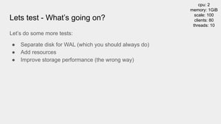 Lets test - What’s going on?
cpu: 2
memory: 1GiB
scale: 100
clients: 80
threads: 10
Let’s do some more tests:
● Separate disk for WAL (which you should always do)
● Add resources
● Improve storage performance (the wrong way)
 