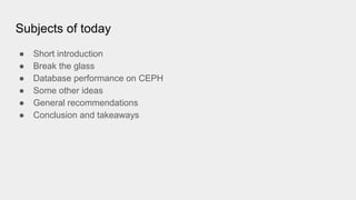 Subjects of today
● Short introduction
● Break the glass
● Database performance on CEPH
● Some other ideas
● General recommendations
● Conclusion and takeaways
 