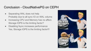 Conclusion - CloudNativePG on CEPH
● Separating WAL does not help
Probably due to all sync IO on WAL volume
● Increasing CPU and Memory has no affect.
Storage IOPS is the limiting factor?
● Disabling fsync increases performance
Yes, Storage IOPS is the limiting factor!!!
 
