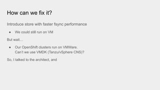 How can we fix it?
Introduce store with faster fsync performance
● We could still run on VM
But wait…
● Our OpenShift clusters run on VMWare.
Can’t we use VMDK (Tanzu/vSphere CNS)?
So, I talked to the architect, and
 
