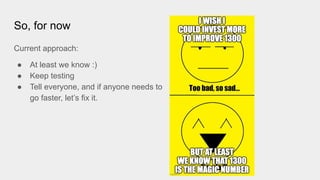 So, for now
Current approach:
● At least we know :)
● Keep testing
● Tell everyone, and if anyone needs to
go faster, let’s fix it.
 