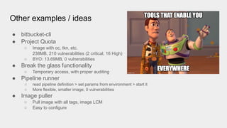 Other examples / ideas
● bitbucket-cli
● Project Quota
○ Image with oc, tkn, etc.
238MB, 210 vulnerabilities (2 critical, 16 High)
○ BYO: 13.69MB, 0 vulnerabilities
● Break the glass functionality
○ Temporary access, with proper auditing
● Pipeline runner
○ read pipeline definition > set params from environment > start it
○ More flexible, smaller image, 0 vulnerabilities
● Image puller
○ Pull image with all tags, image LCM
○ Easy to configure
 