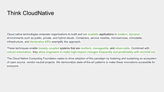 Think CloudNative
Cloud native technologies empower organizations to build and run scalable applications in modern, dynamic
environments such as public, private, and hybrid clouds. Containers, service meshes, microservices, immutable
infrastructure, and declarative APIs exemplify this approach.
These techniques enable loosely coupled systems that are resilient, manageable, and observable. Combined with
robust automation, they allow engineers to make high-impact changes frequently and predictably with minimal toil.
The Cloud Native Computing Foundation seeks to drive adoption of this paradigm by fostering and sustaining an ecosystem
of open source, vendor-neutral projects. We democratize state-of-the-art patterns to make these innovations accessible for
everyone.
 