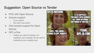 Suggestion: Open Source vs Tender
● POC with Open-Source
● Acquire support
○ If you need it
○ But only if you built it
● Only acquire support for Open
Source
● GPL is fine
○ Unless you want to change, not
upstream your changes, but do want to
redistribute (you naughty boy)
 