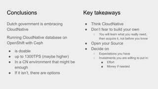 Conclusions
Dutch government is embracing
CloudNative
Running CloudNative database on
OpenShift with Ceph
● is doable
● up to 1300TPS (maybe higher)
● In a CN environment that might be
enough
● If it isn’t, there are options
Key takeaways
● Think CloudNative
● Don’t fear to build your own
○ You will learn what you really need,
then acquire it, not before you know
● Open your Source
● Decide on
○ Expectations you have
○ Investments you are willing to put in:
■ Effort
■ Money if needed
 