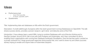 Ideas
● Performance test
○ Azure VM, Azure K8s
○ In-House, openShift, CEPH
● Questionaire
Title: Implementing data and databases on K8s within the Dutch government.
Description: A small walkthrough of projects within the dutch government running Data(bases) on OpenShift. This talk
shares success stories, provides a proven recipe to `get it done` and debunks some of the FUD.
Introduction: I have always been a weird DBA, trying to combine Databases with out-of-the-box thinking and a
DevOps mindset. Around 2016 I fell in love with both Postgres and Kubernetes, and I then committed my life to
enabling Dutch organizations with running their Database workloads CloudNative. Over the last few years I worked as
a private contractor for 2 large government agencies doing exactly that, and I want to share my and others (success
stories) hoping to enable and inspire Data on Kubernetes adoption.
 