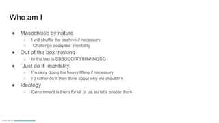Who am I
● Masochistic by nature
○ I will shuffle the beehive if necessary
○ `Challenge accepted` mentality
● Out of the box thinking
○ In the box is BBBOOORRRIIINNNGGG
● `Just do it` mentality
○ I’m okay doing the heavy lifting if necessary
○ I’d rather do it then think about why we shouldn’t
● Ideology
○ Government is there for all of us, so let’s enable them
memes create with: https://imgflip.com/memegenerator
 