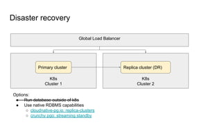Disaster recovery
K8s
Cluster 1
K8s
Cluster 2
Global Load Balancer
Primary cluster Replica cluster (DR)
Options:
● Run database outside of k8s
● Use native RDBMS capabilities
○ cloudnative-pg.io: replica-clusters
○ crunchy pgo: streaming standby
 