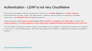 Authentication - LDAP is not very CloudNative
Cloud native technologies empower organizations to build and run scalable applications in modern, dynamic
environments such as public, private, and hybrid clouds. Containers, service meshes, microservices, immutable
infrastructure, and declarative APIs exemplify this approach.
These techniques enable loosely coupled systems that are resilient, manageable, and observable. Combined with
robust automation, they allow engineers to make high-impact changes frequently and predictably with minimal toil.
The Cloud Native Computing Foundation seeks to drive adoption of this paradigm by fostering and sustaining an ecosystem
of open source, vendor-neutral projects. We democratize state-of-the-art patterns to make these innovations accessible for
everyone.
https://github.com/cncf/toc/blob/main/DEFINITION.md
 
