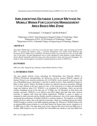 International Journal of Distributed and Parallel Systems (IJDPS) Vol.5, No.1/2/3, May 2014
DOI : 10.5121/ijdps.2014.5304 39
IMPLEMENTING DATABASE LOOKUP METHOD IN
MOBILE WIMAX FOR LOCATION MANAGEMENT
AREA BASED MBS ZONE
S.Sivaranjani1
, T.S.Supriya2
and Dr.B.Sridevi3
1
Department of ECE, Theni Kammavar Sangam College of Technology, Theni
2
Department of ECE, SCAD Institute of Technology, Tirupur
3
Department of ECE, Velammal College of Engineering & Technology, Madurai
ABSTRACT
The mobile WiMAX plays a vital role in accessing the delay sensitive audio, video streaming and mobile
IPTV. To minimize the handover delay, a Location Management Area (LMA) based Multicast and
Broadcast Service (MBS) zone is established. The handover delay is increased based on the size of the MBS
zone. In this paper, Location Management Area is easily identified by using Database Lookup Method to
obtain efficient bandwidth utilization along with reduced handover delay and increased throughput. The
handover delay and throughput is calculated by implementing this scenario in OPNET tool.
KEYWORDS
MBS zone, LMA, Paging Group, Database Lookup Method, Handover Delay.
1. INTRODUCTION
The most popular Internet Access technology for Metropolitan Area Networks (MAN) is
WiMAX (Worldwide Interoperability for Microwave Access), because WiMAX supports all
Internet Protocol core network architecture [6]. In WiMAX, recent research is going on in the
area of Broadband access which plays a vital role in mobile services. There should be a handover
delay in these sectors. Mostly, the handover delays are reduced in previous researches, although
it’s not more efficient at the user’s point of view, so the motivation is to reduce the bandwidth
usage and handover delay [15]. WiMAX is an emerging 4G technology, which can provide
wireless broadband access at the data rate of 70 Mbps over 50 kilometers to both home and
business customers. WiMAX is cost effective and offers higher data rates than other wireless
networks. It supports both fixed and mobile applications. WiMAX is easier to deploy as
compared to other networks and has flexible network architectures. One of the major challenges
concerning the performance of Mobile WiMAX is seamless handover. The handover in an MBS
session involves a delay, due to the link-level messages, which are exchanged during the mobile
WiMAX handover and due to the MBS signaling messages [4]. Whenever a Mobile Station with
an ongoing MBS session switches to a new Base Station, the former delay occurs, irrespective of
its MBS zone or LMA. The latter delay only occurs when an MS moves from one MBS zone to
another. MBS handovers can be classified into intra-MBS-zone handover and inter-MBS-zone
 