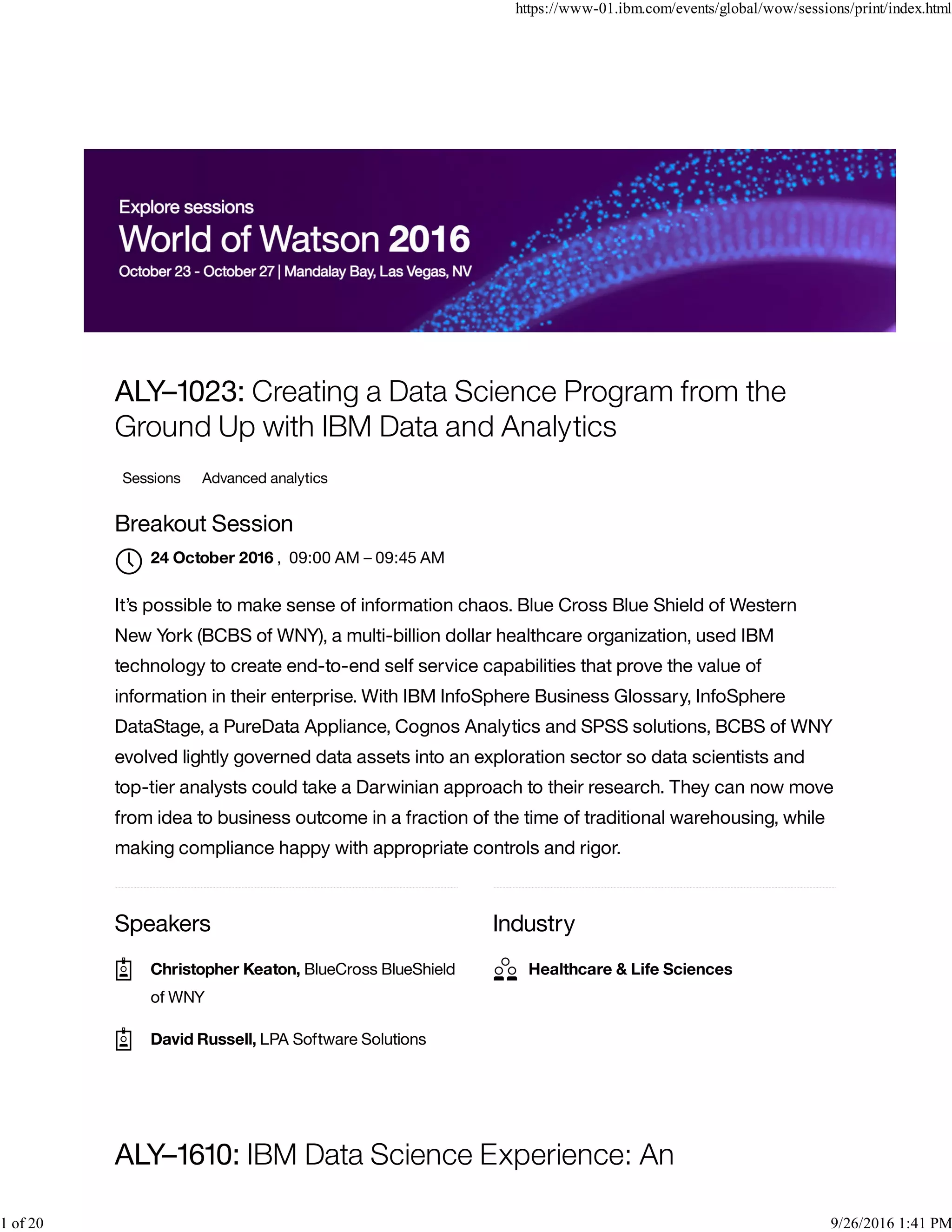 Speakers Industry
ALY–1023: Creating a Data Science Program from the
Ground Up with IBM Data and Analytics
Sessions Advanced analytics
Breakout Session
, 09:00 AM – 09:45 AM
It’s possible to make sense of information chaos. Blue Cross Blue Shield of Western
New York (BCBS of WNY), a multi-billion dollar healthcare organization, used IBM
technology to create end-to-end self service capabilities that prove the value of
information in their enterprise. With IBM InfoSphere Business Glossary, InfoSphere
DataStage, a PureData Appliance, Cognos Analytics and SPSS solutions, BCBS of WNY
evolved lightly governed data assets into an exploration sector so data scientists and
top-tier analysts could take a Darwinian approach to their research. They can now move
from idea to business outcome in a fraction of the time of traditional warehousing, while
making compliance happy with appropriate controls and rigor.
ALY–1610: IBM Data Science Experience: An
24 October 2016

Christopher Keaton, BlueCross BlueShield
of WNY

David Russell, LPA Software Solutions
Healthcare & Life Sciences
https://www-01.ibm.com/events/global/wow/sessions/print/index.html
1 of 20 9/26/2016 1:41 PM
 