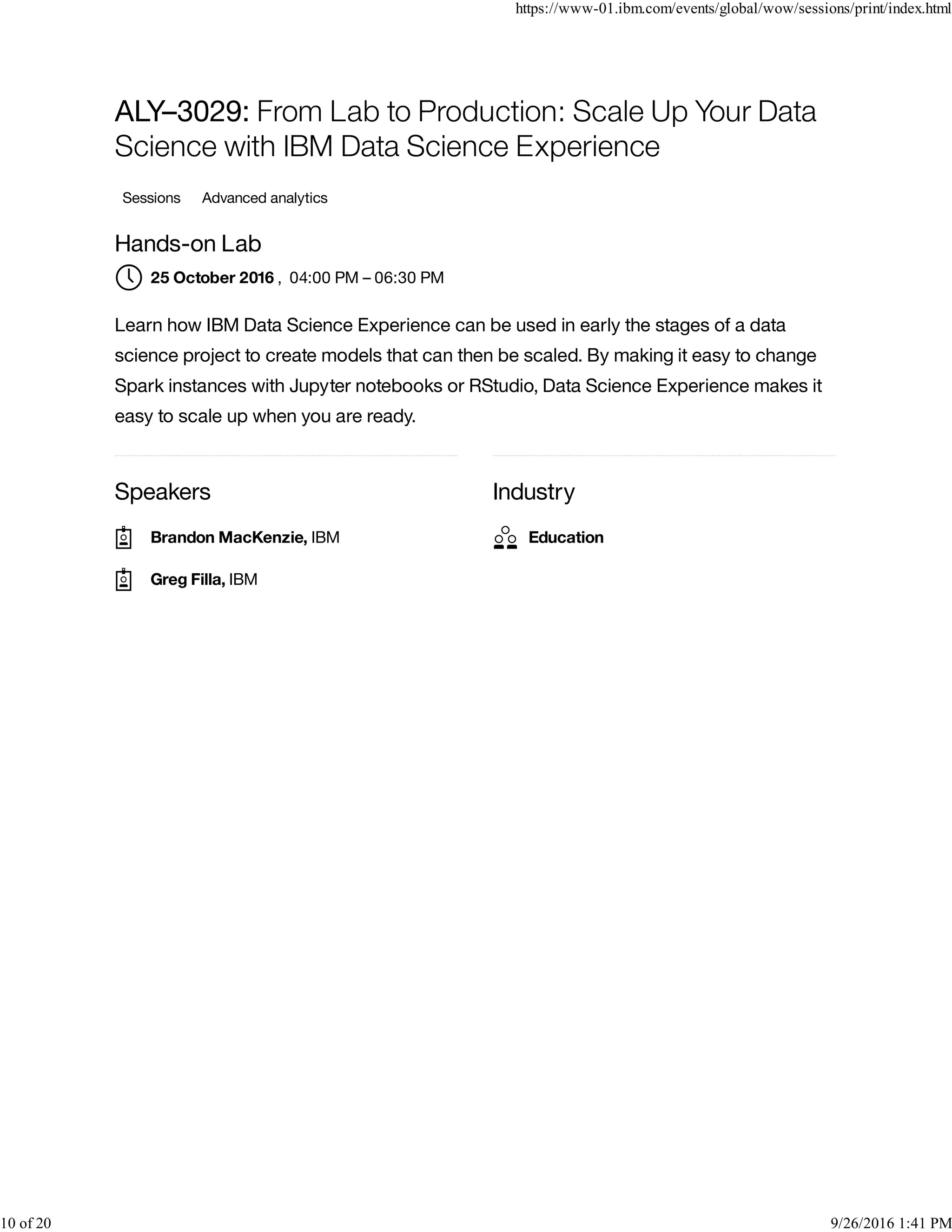 Speakers Industry
ALY–3029: From Lab to Production: Scale Up Your Data
Science with IBM Data Science Experience
Sessions Advanced analytics
Hands-on Lab
, 04:00 PM – 06:30 PM
Learn how IBM Data Science Experience can be used in early the stages of a data
science project to create models that can then be scaled. By making it easy to change
Spark instances with Jupyter notebooks or RStudio, Data Science Experience makes it
easy to scale up when you are ready.
25 October 2016
Brandon MacKenzie, IBM
Greg Filla, IBM
Education
https://www-01.ibm.com/events/global/wow/sessions/print/index.html
10 of 20 9/26/2016 1:41 PM
 