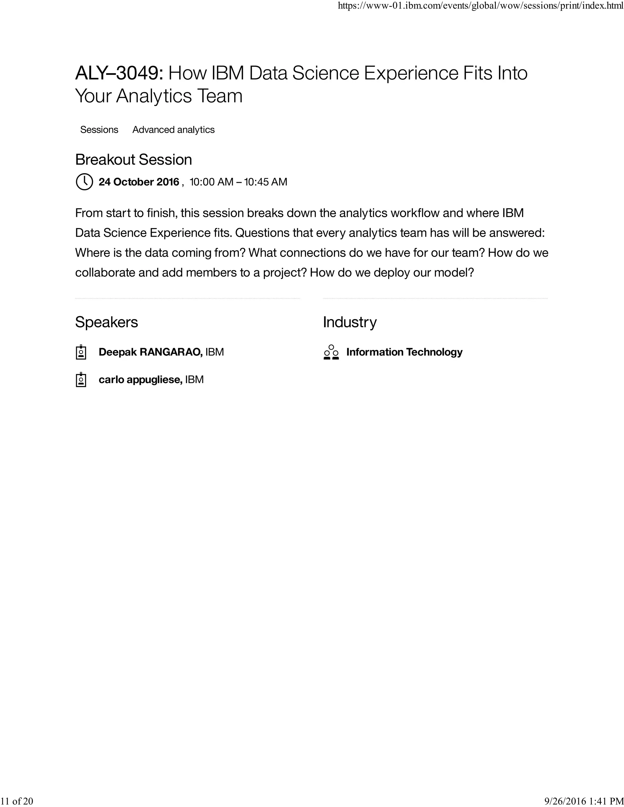 Speakers Industry
ALY–3049: How IBM Data Science Experience Fits Into
Your Analytics Team
Sessions Advanced analytics
Breakout Session
, 10:00 AM – 10:45 AM
From start to ﬁnish, this session breaks down the analytics workﬂow and where IBM
Data Science Experience ﬁts. Questions that every analytics team has will be answered:
Where is the data coming from? What connections do we have for our team? How do we
collaborate and add members to a project? How do we deploy our model?
24 October 2016
Deepak RANGARAO, IBM
carlo appugliese, IBM
Information Technology
https://www-01.ibm.com/events/global/wow/sessions/print/index.html
11 of 20 9/26/2016 1:41 PM
 