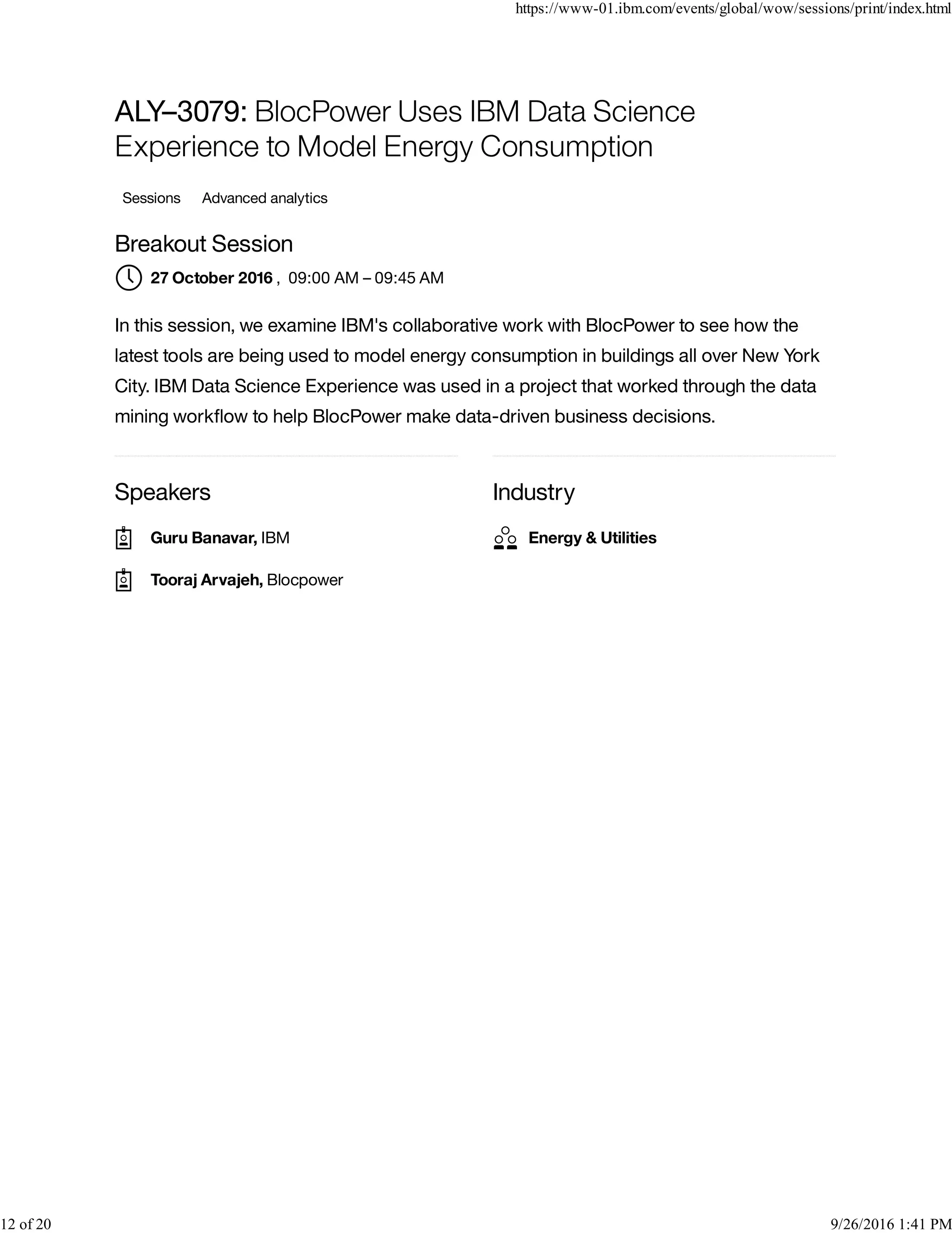 Speakers Industry
ALY–3079: BlocPower Uses IBM Data Science
Experience to Model Energy Consumption
Sessions Advanced analytics
Breakout Session
, 09:00 AM – 09:45 AM
In this session, we examine IBM's collaborative work with BlocPower to see how the
latest tools are being used to model energy consumption in buildings all over New York
City. IBM Data Science Experience was used in a project that worked through the data
mining workﬂow to help BlocPower make data-driven business decisions.
27 October 2016
Guru Banavar, IBM
Tooraj Arvajeh, Blocpower
Energy & Utilities
https://www-01.ibm.com/events/global/wow/sessions/print/index.html
12 of 20 9/26/2016 1:41 PM
 