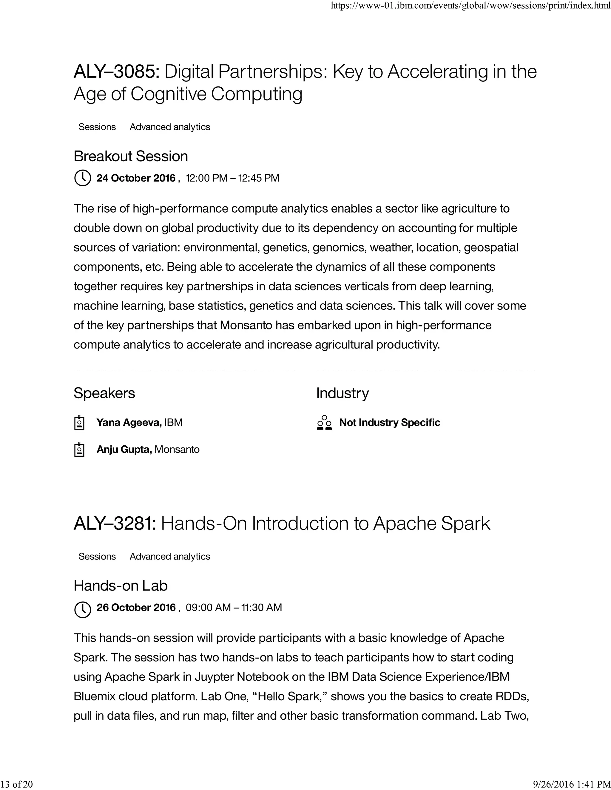 Speakers Industry
ALY–3085: Digital Partnerships: Key to Accelerating in the
Age of Cognitive Computing
Sessions Advanced analytics
Breakout Session
, 12:00 PM – 12:45 PM
The rise of high-performance compute analytics enables a sector like agriculture to
double down on global productivity due to its dependency on accounting for multiple
sources of variation: environmental, genetics, genomics, weather, location, geospatial
components, etc. Being able to accelerate the dynamics of all these components
together requires key partnerships in data sciences verticals from deep learning,
machine learning, base statistics, genetics and data sciences. This talk will cover some
of the key partnerships that Monsanto has embarked upon in high-performance
compute analytics to accelerate and increase agricultural productivity.
ALY–3281: Hands-On Introduction to Apache Spark
Sessions Advanced analytics
Hands-on Lab
, 09:00 AM – 11:30 AM
This hands-on session will provide participants with a basic knowledge of Apache
Spark. The session has two hands-on labs to teach participants how to start coding
using Apache Spark in Juypter Notebook on the IBM Data Science Experience/IBM
Bluemix cloud platform. Lab One, “Hello Spark,” shows you the basics to create RDDs,
pull in data ﬁles, and run map, ﬁlter and other basic transformation command. Lab Two,
24 October 2016
Yana Ageeva, IBM
Anju Gupta, Monsanto
Not Industry Speciﬁc
26 October 2016

https://www-01.ibm.com/events/global/wow/sessions/print/index.html
13 of 20 9/26/2016 1:41 PM
 