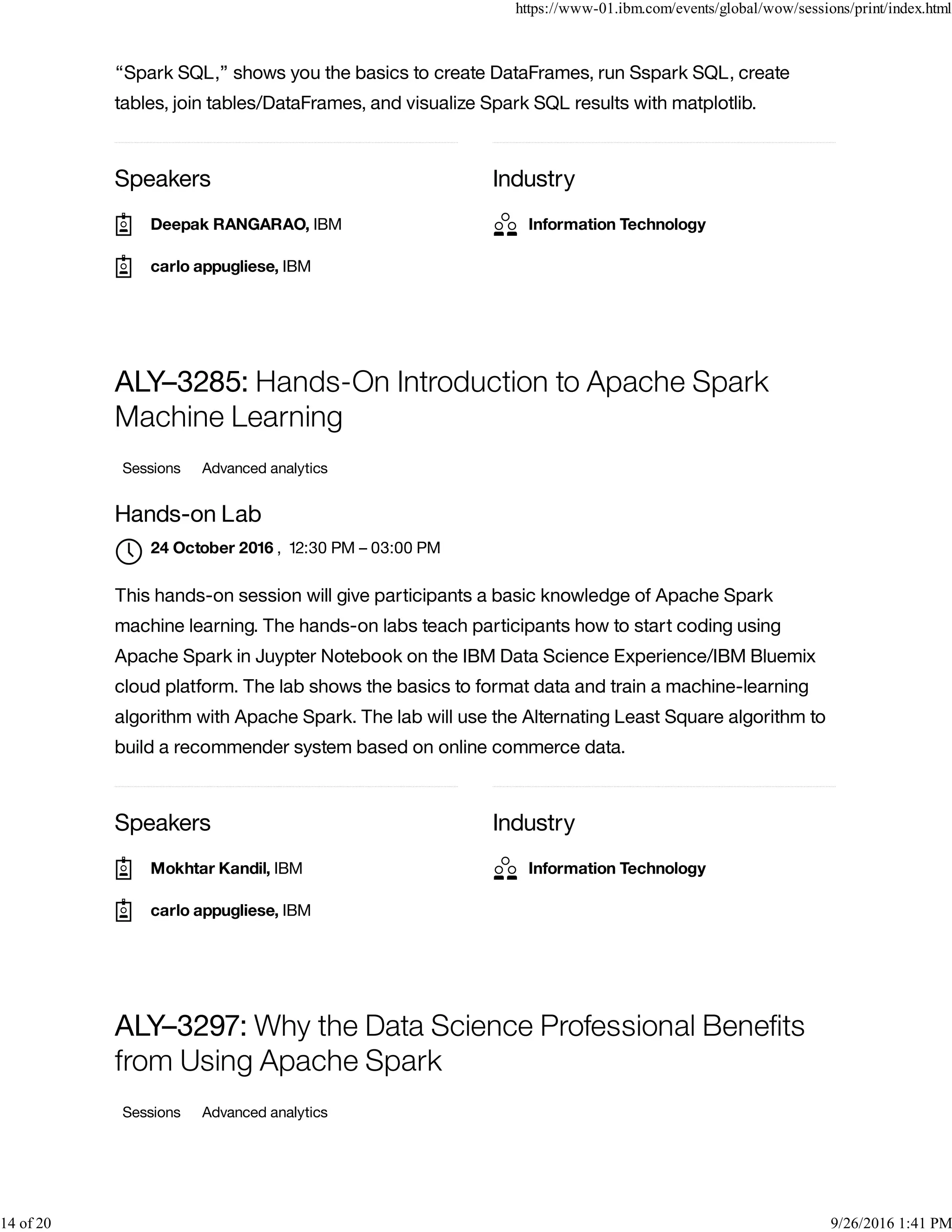 Speakers Industry
“Spark SQL,” shows you the basics to create DataFrames, run Sspark SQL, create
tables, join tables/DataFrames, and visualize Spark SQL results with matplotlib.
Speakers Industry
ALY–3285: Hands-On Introduction to Apache Spark
Machine Learning
Sessions Advanced analytics
Hands-on Lab
, 12:30 PM – 03:00 PM
This hands-on session will give participants a basic knowledge of Apache Spark
machine learning. The hands-on labs teach participants how to start coding using
Apache Spark in Juypter Notebook on the IBM Data Science Experience/IBM Bluemix
cloud platform. The lab shows the basics to format data and train a machine-learning
algorithm with Apache Spark. The lab will use the Alternating Least Square algorithm to
build a recommender system based on online commerce data.
ALY–3297: Why the Data Science Professional Beneﬁts
from Using Apache Spark
Sessions Advanced analytics
Deepak RANGARAO, IBM
carlo appugliese, IBM
Information Technology
24 October 2016

Mokhtar Kandil, IBM
carlo appugliese, IBM
Information Technology
https://www-01.ibm.com/events/global/wow/sessions/print/index.html
14 of 20 9/26/2016 1:41 PM
 