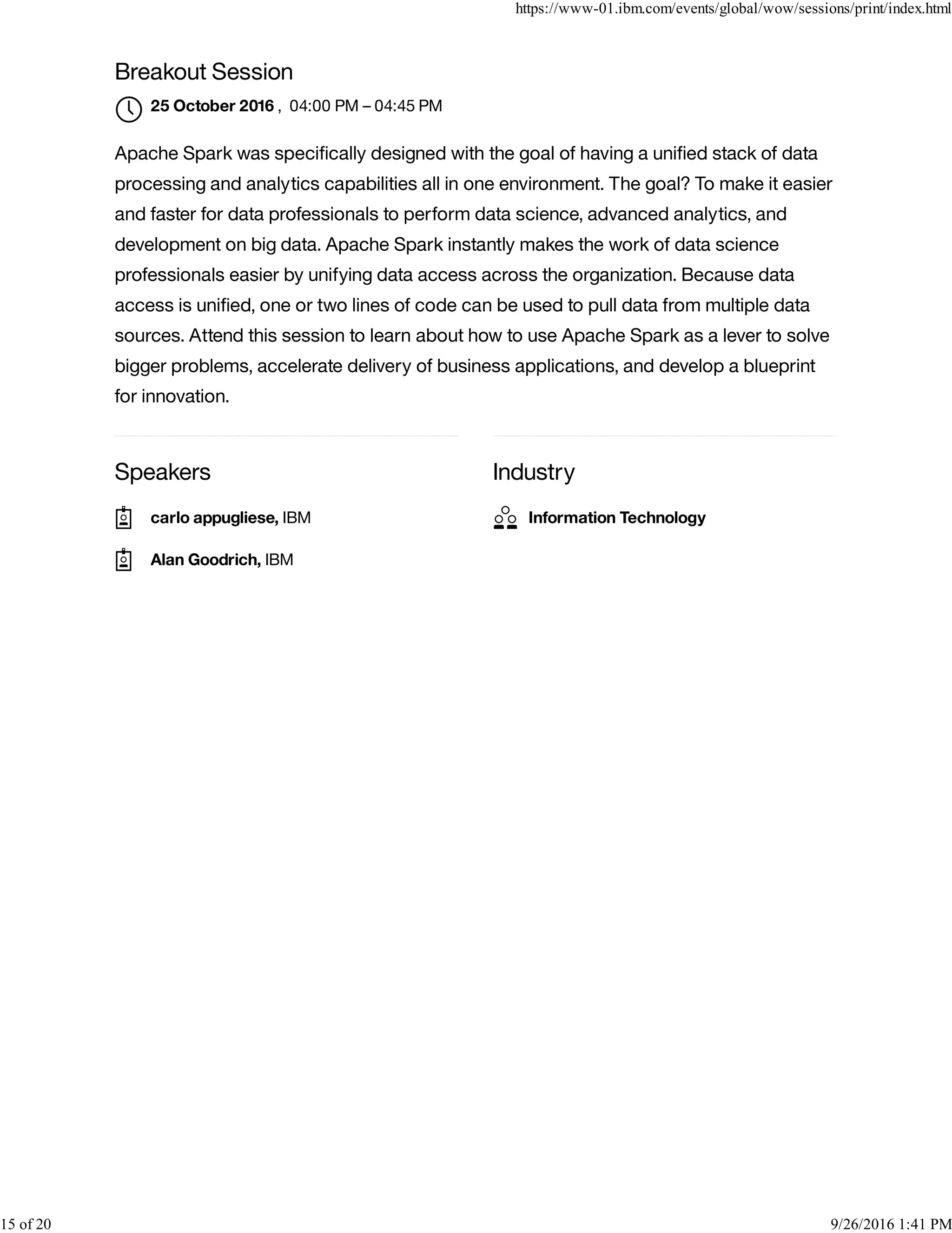 Speakers Industry
Breakout Session
, 04:00 PM – 04:45 PM
Apache Spark was speciﬁcally designed with the goal of having a uniﬁed stack of data
processing and analytics capabilities all in one environment. The goal? To make it easier
and faster for data professionals to perform data science, advanced analytics, and
development on big data. Apache Spark instantly makes the work of data science
professionals easier by unifying data access across the organization. Because data
access is uniﬁed, one or two lines of code can be used to pull data from multiple data
sources. Attend this session to learn about how to use Apache Spark as a lever to solve
bigger problems, accelerate delivery of business applications, and develop a blueprint
for innovation.
25 October 2016

carlo appugliese, IBM
Alan Goodrich, IBM
Information Technology
https://www-01.ibm.com/events/global/wow/sessions/print/index.html
15 of 20 9/26/2016 1:41 PM
 