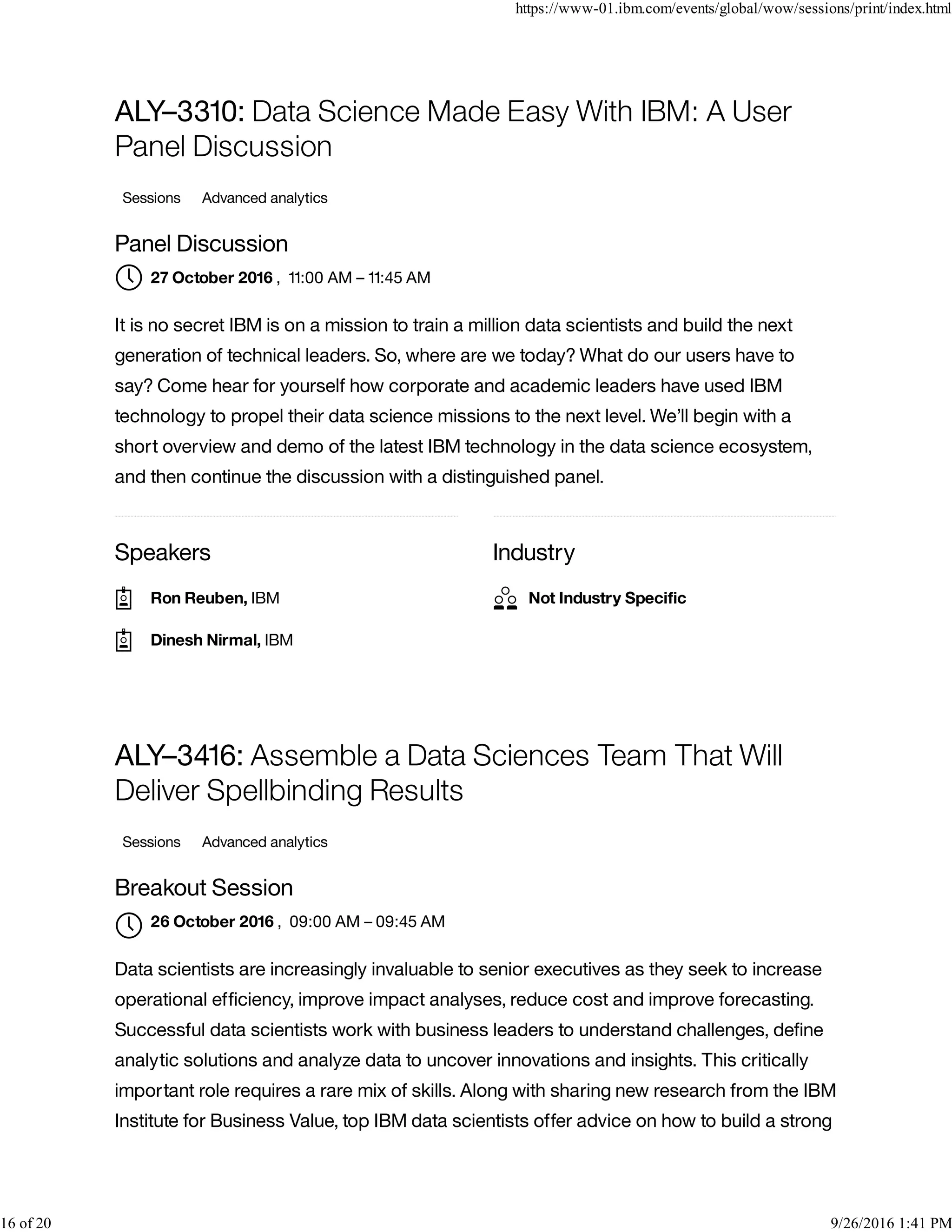 Speakers Industry
ALY–3310: Data Science Made Easy With IBM: A User
Panel Discussion
Sessions Advanced analytics
Panel Discussion
, 11:00 AM – 11:45 AM
It is no secret IBM is on a mission to train a million data scientists and build the next
generation of technical leaders. So, where are we today? What do our users have to
say? Come hear for yourself how corporate and academic leaders have used IBM
technology to propel their data science missions to the next level. We’ll begin with a
short overview and demo of the latest IBM technology in the data science ecosystem,
and then continue the discussion with a distinguished panel.
ALY–3416: Assemble a Data Sciences Team That Will
Deliver Spellbinding Results
Sessions Advanced analytics
Breakout Session
, 09:00 AM – 09:45 AM
Data scientists are increasingly invaluable to senior executives as they seek to increase
operational efﬁciency, improve impact analyses, reduce cost and improve forecasting.
Successful data scientists work with business leaders to understand challenges, deﬁne
analytic solutions and analyze data to uncover innovations and insights. This critically
important role requires a rare mix of skills. Along with sharing new research from the IBM
Institute for Business Value, top IBM data scientists offer advice on how to build a strong
27 October 2016
Ron Reuben, IBM
Dinesh Nirmal, IBM
Not Industry Speciﬁc
26 October 2016

https://www-01.ibm.com/events/global/wow/sessions/print/index.html
16 of 20 9/26/2016 1:41 PM
 