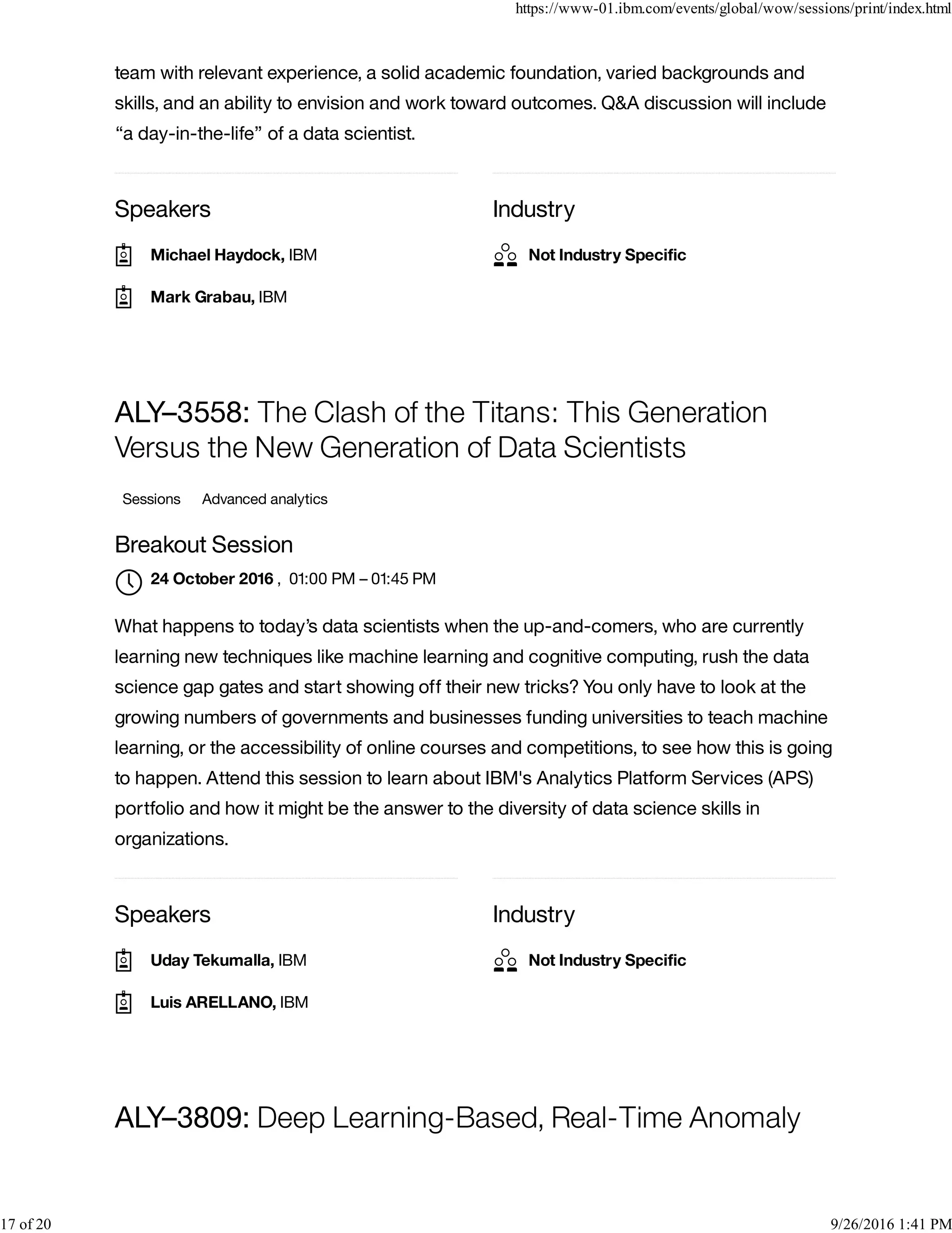 Speakers Industry
team with relevant experience, a solid academic foundation, varied backgrounds and
skills, and an ability to envision and work toward outcomes. Q&A discussion will include
“a day-in-the-life” of a data scientist.
Speakers Industry
ALY–3558: The Clash of the Titans: This Generation
Versus the New Generation of Data Scientists
Sessions Advanced analytics
Breakout Session
, 01:00 PM – 01:45 PM
What happens to today’s data scientists when the up-and-comers, who are currently
learning new techniques like machine learning and cognitive computing, rush the data
science gap gates and start showing off their new tricks? You only have to look at the
growing numbers of governments and businesses funding universities to teach machine
learning, or the accessibility of online courses and competitions, to see how this is going
to happen. Attend this session to learn about IBM's Analytics Platform Services (APS)
portfolio and how it might be the answer to the diversity of data science skills in
organizations.
ALY–3809: Deep Learning-Based, Real-Time Anomaly
Michael Haydock, IBM
Mark Grabau, IBM
Not Industry Speciﬁc
24 October 2016

Uday Tekumalla, IBM
Luis ARELLANO, IBM
Not Industry Speciﬁc
https://www-01.ibm.com/events/global/wow/sessions/print/index.html
17 of 20 9/26/2016 1:41 PM
 