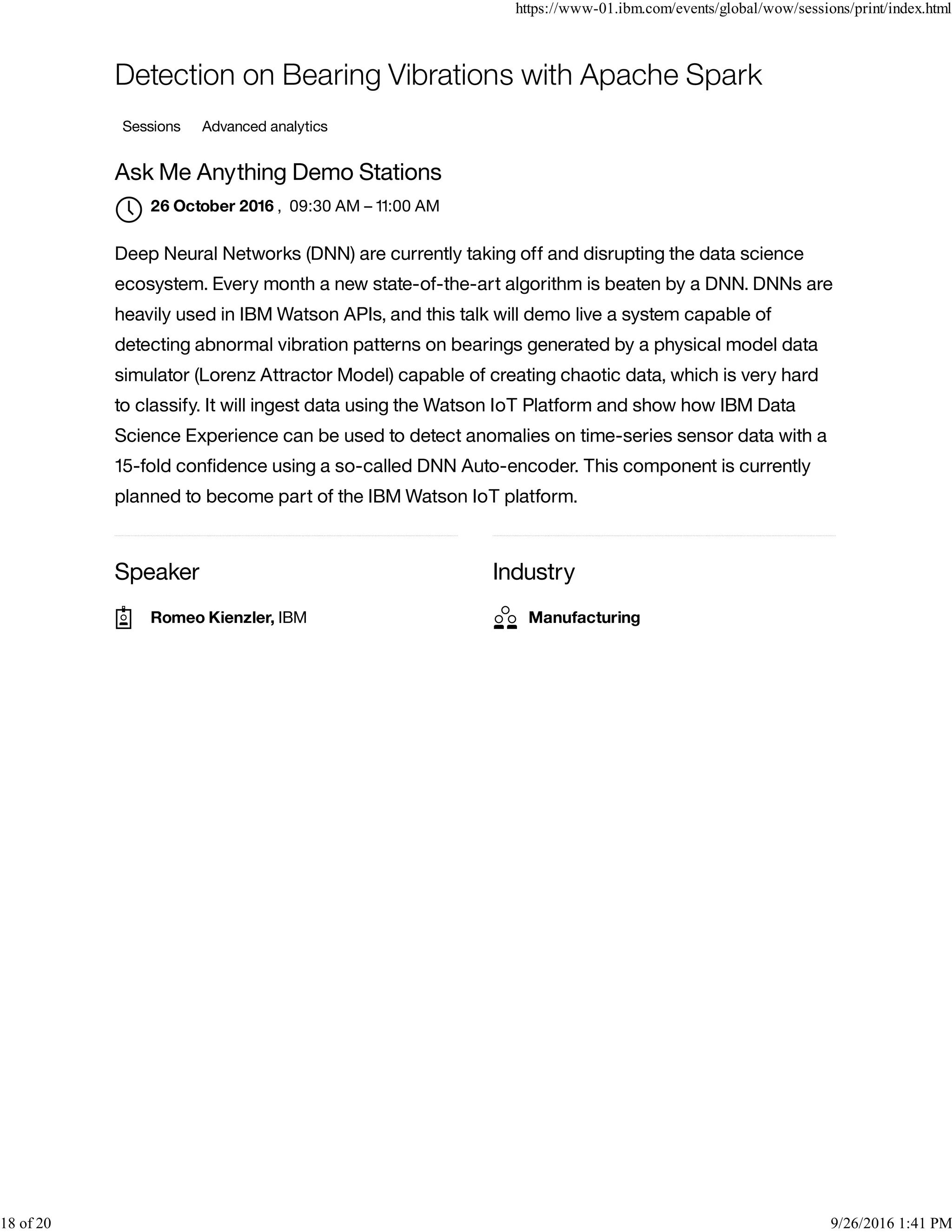 Speaker Industry
Detection on Bearing Vibrations with Apache Spark
Sessions Advanced analytics
Ask Me Anything Demo Stations
, 09:30 AM – 11:00 AM
Deep Neural Networks (DNN) are currently taking off and disrupting the data science
ecosystem. Every month a new state-of-the-art algorithm is beaten by a DNN. DNNs are
heavily used in IBM Watson APIs, and this talk will demo live a system capable of
detecting abnormal vibration patterns on bearings generated by a physical model data
simulator (Lorenz Attractor Model) capable of creating chaotic data, which is very hard
to classify. It will ingest data using the Watson IoT Platform and show how IBM Data
Science Experience can be used to detect anomalies on time-series sensor data with a
15-fold conﬁdence using a so-called DNN Auto-encoder. This component is currently
planned to become part of the IBM Watson IoT platform.
26 October 2016

Romeo Kienzler, IBM Manufacturing
https://www-01.ibm.com/events/global/wow/sessions/print/index.html
18 of 20 9/26/2016 1:41 PM
 