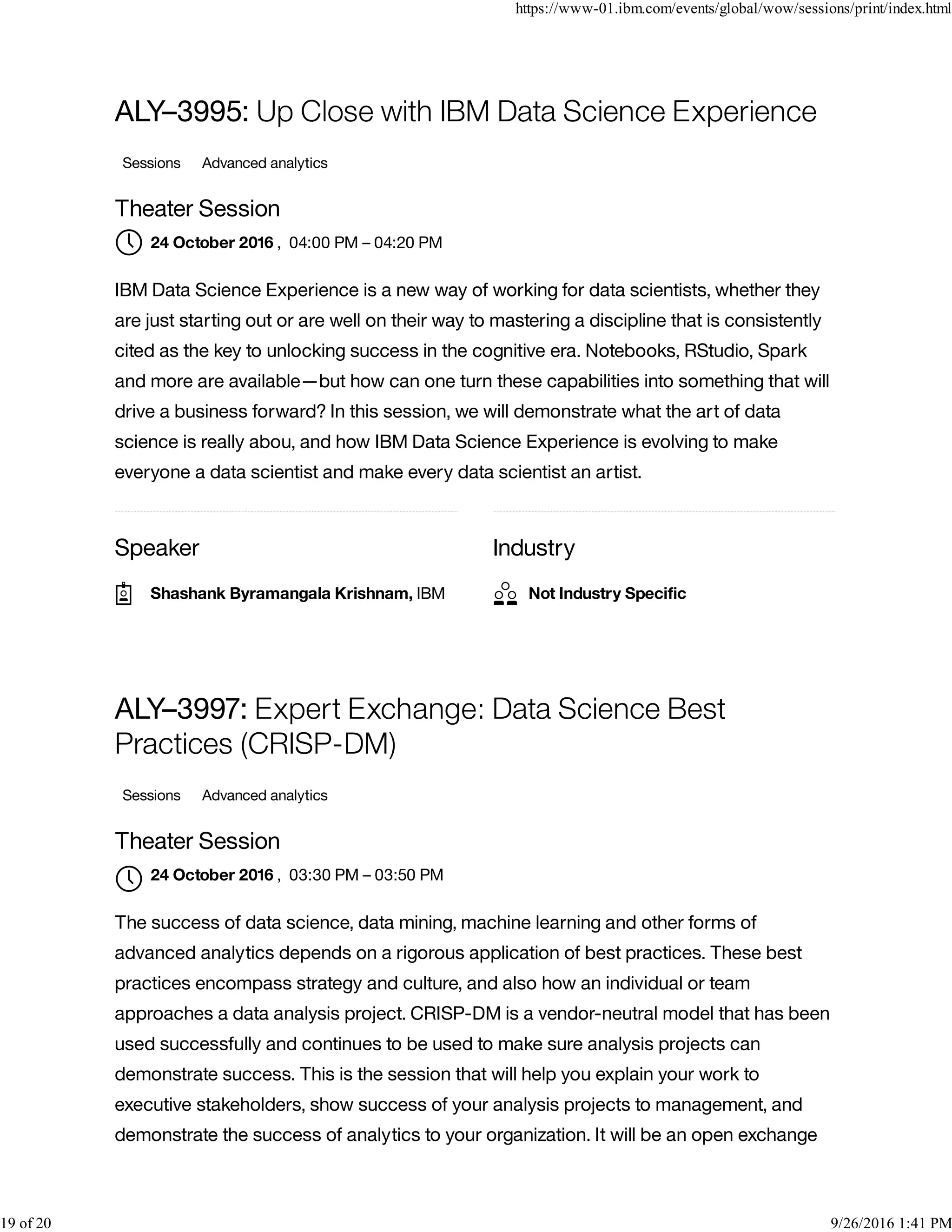 Speaker Industry
ALY–3995: Up Close with IBM Data Science Experience
Sessions Advanced analytics
Theater Session
, 04:00 PM – 04:20 PM
IBM Data Science Experience is a new way of working for data scientists, whether they
are just starting out or are well on their way to mastering a discipline that is consistently
cited as the key to unlocking success in the cognitive era. Notebooks, RStudio, Spark
and more are available—but how can one turn these capabilities into something that will
drive a business forward? In this session, we will demonstrate what the art of data
science is really abou, and how IBM Data Science Experience is evolving to make
everyone a data scientist and make every data scientist an artist.
ALY–3997: Expert Exchange: Data Science Best
Practices (CRISP-DM)
Sessions Advanced analytics
Theater Session
, 03:30 PM – 03:50 PM
The success of data science, data mining, machine learning and other forms of
advanced analytics depends on a rigorous application of best practices. These best
practices encompass strategy and culture, and also how an individual or team
approaches a data analysis project. CRISP-DM is a vendor-neutral model that has been
used successfully and continues to be used to make sure analysis projects can
demonstrate success. This is the session that will help you explain your work to
executive stakeholders, show success of your analysis projects to management, and
demonstrate the success of analytics to your organization. It will be an open exchange
24 October 2016
Shashank Byramangala Krishnam, IBM Not Industry Speciﬁc
24 October 2016

https://www-01.ibm.com/events/global/wow/sessions/print/index.html
19 of 20 9/26/2016 1:41 PM
 