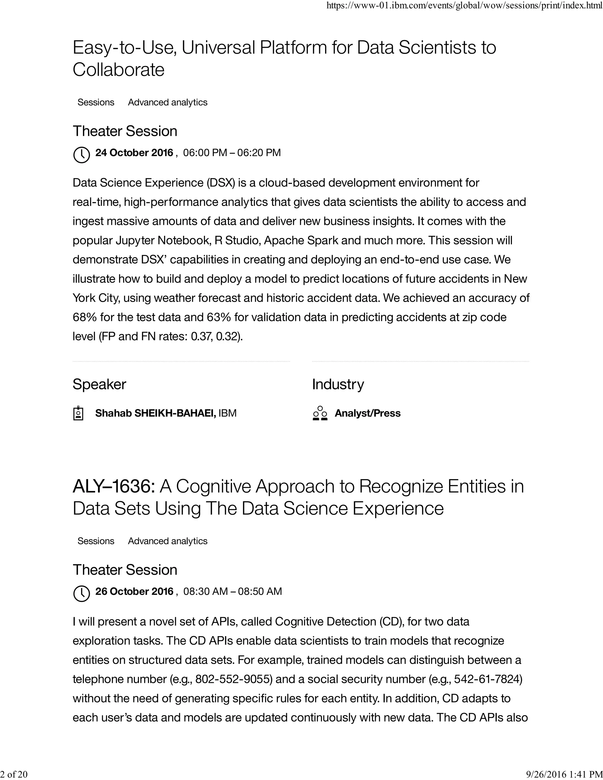 Speaker Industry
Easy-to-Use, Universal Platform for Data Scientists to
Collaborate
Sessions Advanced analytics
Theater Session
, 06:00 PM – 06:20 PM
Data Science Experience (DSX) is a cloud-based development environment for
real-time, high-performance analytics that gives data scientists the ability to access and
ingest massive amounts of data and deliver new business insights. It comes with the
popular Jupyter Notebook, R Studio, Apache Spark and much more. This session will
demonstrate DSX’ capabilities in creating and deploying an end-to-end use case. We
illustrate how to build and deploy a model to predict locations of future accidents in New
York City, using weather forecast and historic accident data. We achieved an accuracy of
68% for the test data and 63% for validation data in predicting accidents at zip code
level (FP and FN rates: 0.37, 0.32).
ALY–1636: A Cognitive Approach to Recognize Entities in
Data Sets Using The Data Science Experience
Sessions Advanced analytics
Theater Session
, 08:30 AM – 08:50 AM
I will present a novel set of APIs, called Cognitive Detection (CD), for two data
exploration tasks. The CD APIs enable data scientists to train models that recognize
entities on structured data sets. For example, trained models can distinguish between a
telephone number (e.g., 802-552-9055) and a social security number (e.g., 542-61-7824)
without the need of generating speciﬁc rules for each entity. In addition, CD adapts to
each user’s data and models are updated continuously with new data. The CD APIs also
24 October 2016

Shahab SHEIKH-BAHAEI, IBM Analyst/Press
26 October 2016

https://www-01.ibm.com/events/global/wow/sessions/print/index.html
2 of 20 9/26/2016 1:41 PM
 