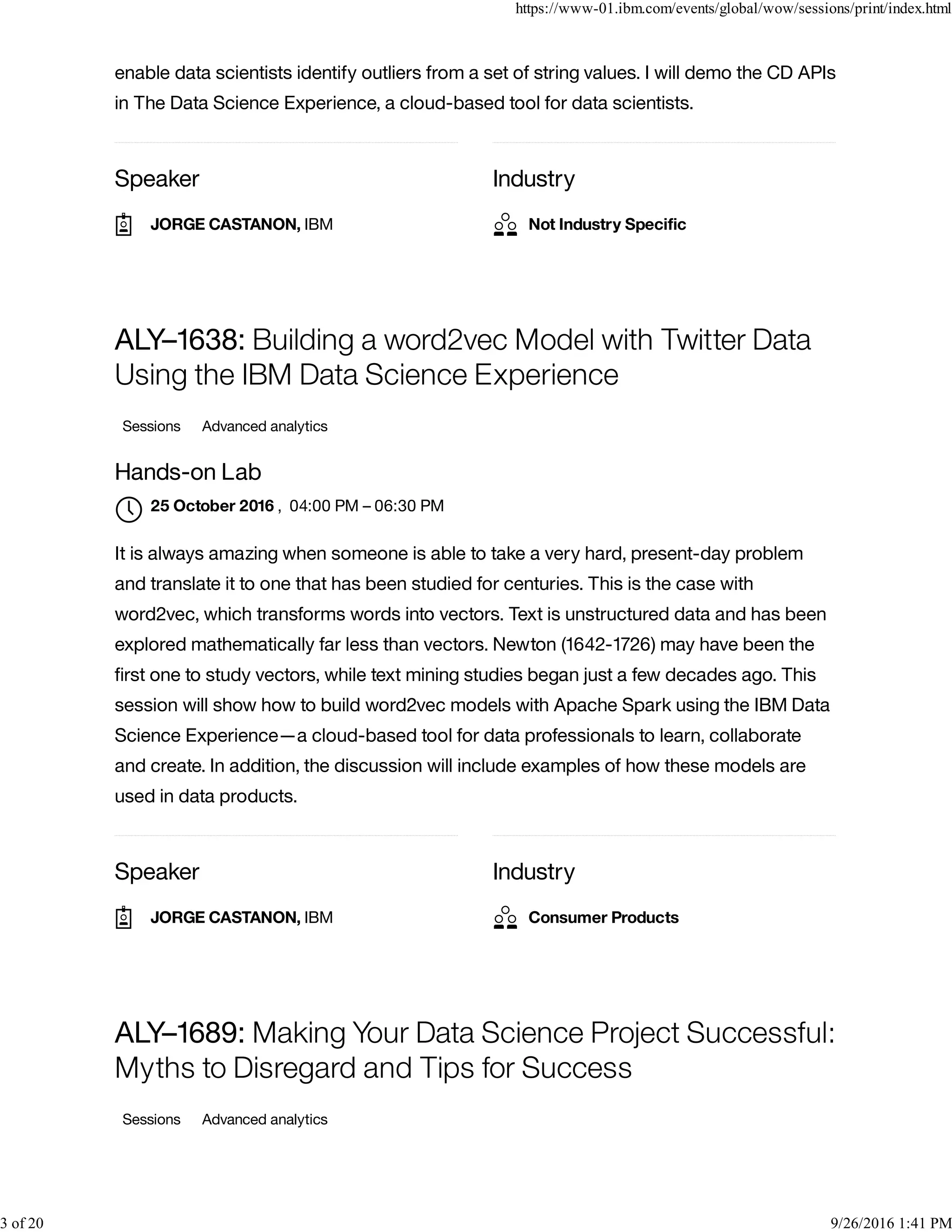 Speaker Industry
enable data scientists identify outliers from a set of string values. I will demo the CD APIs
in The Data Science Experience, a cloud-based tool for data scientists.
Speaker Industry
ALY–1638: Building a word2vec Model with Twitter Data
Using the IBM Data Science Experience
Sessions Advanced analytics
Hands-on Lab
, 04:00 PM – 06:30 PM
It is always amazing when someone is able to take a very hard, present-day problem
and translate it to one that has been studied for centuries. This is the case with
word2vec, which transforms words into vectors. Text is unstructured data and has been
explored mathematically far less than vectors. Newton (1642-1726) may have been the
ﬁrst one to study vectors, while text mining studies began just a few decades ago. This
session will show how to build word2vec models with Apache Spark using the IBM Data
Science Experience—a cloud-based tool for data professionals to learn, collaborate
and create. In addition, the discussion will include examples of how these models are
used in data products.
ALY–1689: Making Your Data Science Project Successful:
Myths to Disregard and Tips for Success
Sessions Advanced analytics
JORGE CASTANON, IBM Not Industry Speciﬁc
25 October 2016

JORGE CASTANON, IBM Consumer Products
https://www-01.ibm.com/events/global/wow/sessions/print/index.html
3 of 20 9/26/2016 1:41 PM
 