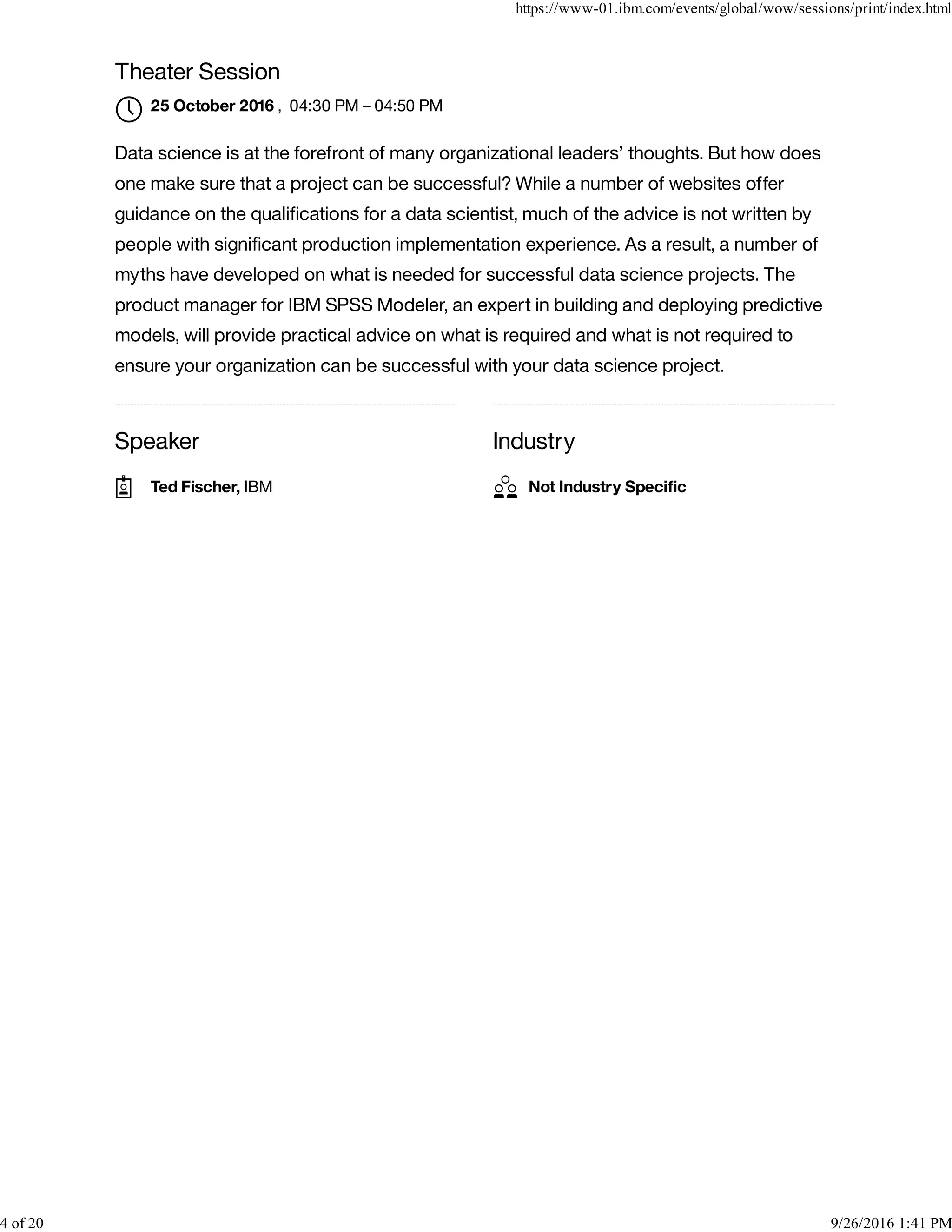 Speaker Industry
Theater Session
, 04:30 PM – 04:50 PM
Data science is at the forefront of many organizational leaders’ thoughts. But how does
one make sure that a project can be successful? While a number of websites offer
guidance on the qualiﬁcations for a data scientist, much of the advice is not written by
people with signiﬁcant production implementation experience. As a result, a number of
myths have developed on what is needed for successful data science projects. The
product manager for IBM SPSS Modeler, an expert in building and deploying predictive
models, will provide practical advice on what is required and what is not required to
ensure your organization can be successful with your data science project.
25 October 2016

Ted Fischer, IBM Not Industry Speciﬁc
https://www-01.ibm.com/events/global/wow/sessions/print/index.html
4 of 20 9/26/2016 1:41 PM
 