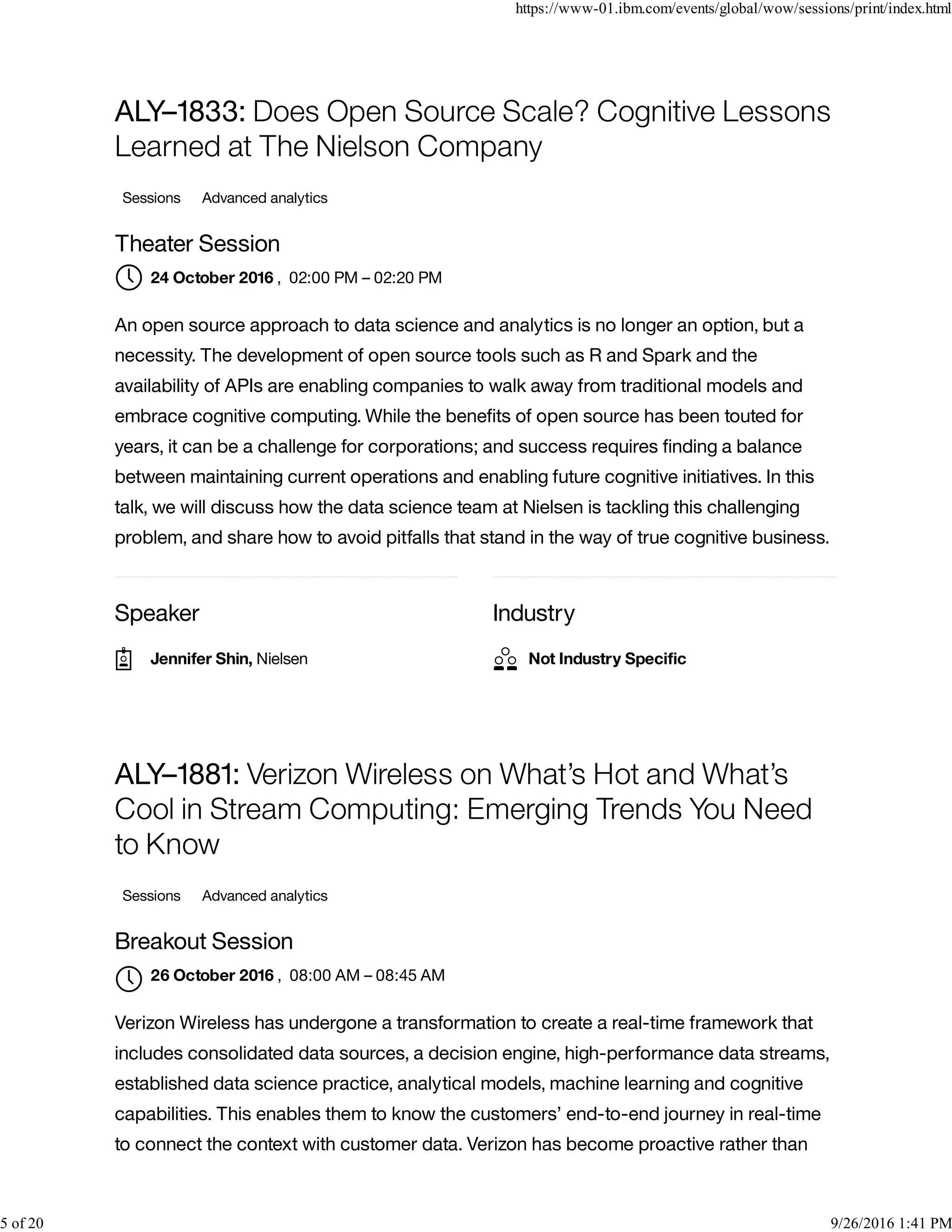 Speaker Industry
ALY–1833: Does Open Source Scale? Cognitive Lessons
Learned at The Nielson Company
Sessions Advanced analytics
Theater Session
, 02:00 PM – 02:20 PM
An open source approach to data science and analytics is no longer an option, but a
necessity. The development of open source tools such as R and Spark and the
availability of APIs are enabling companies to walk away from traditional models and
embrace cognitive computing. While the beneﬁts of open source has been touted for
years, it can be a challenge for corporations; and success requires ﬁnding a balance
between maintaining current operations and enabling future cognitive initiatives. In this
talk, we will discuss how the data science team at Nielsen is tackling this challenging
problem, and share how to avoid pitfalls that stand in the way of true cognitive business.
ALY–1881: Verizon Wireless on What’s Hot and What’s
Cool in Stream Computing: Emerging Trends You Need
to Know
Sessions Advanced analytics
Breakout Session
, 08:00 AM – 08:45 AM
Verizon Wireless has undergone a transformation to create a real-time framework that
includes consolidated data sources, a decision engine, high-performance data streams,
established data science practice, analytical models, machine learning and cognitive
capabilities. This enables them to know the customers’ end-to-end journey in real-time
to connect the context with customer data. Verizon has become proactive rather than
24 October 2016
Jennifer Shin, Nielsen Not Industry Speciﬁc
26 October 2016

https://www-01.ibm.com/events/global/wow/sessions/print/index.html
5 of 20 9/26/2016 1:41 PM
 