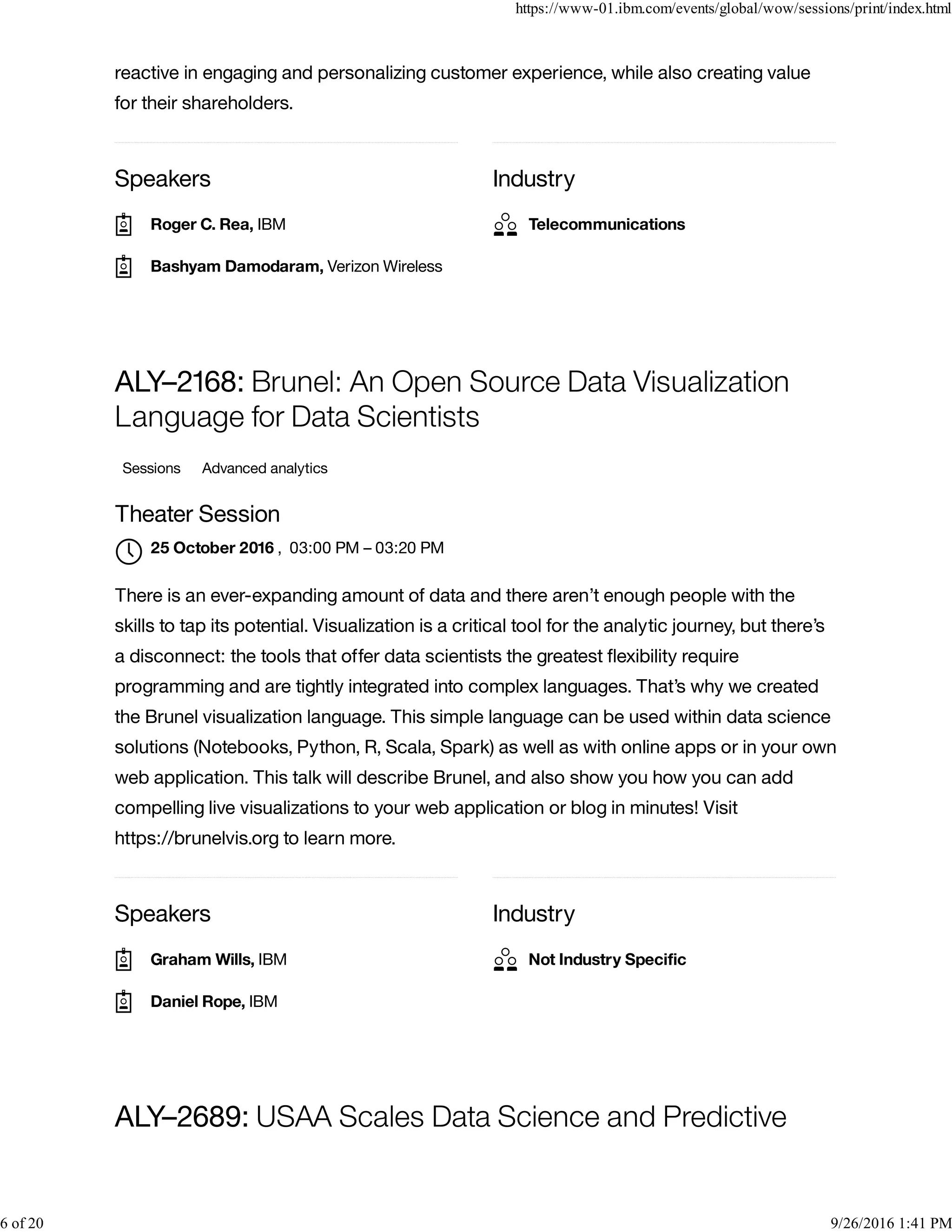 Speakers Industry
reactive in engaging and personalizing customer experience, while also creating value
for their shareholders.
Speakers Industry
ALY–2168: Brunel: An Open Source Data Visualization
Language for Data Scientists
Sessions Advanced analytics
Theater Session
, 03:00 PM – 03:20 PM
There is an ever-expanding amount of data and there aren’t enough people with the
skills to tap its potential. Visualization is a critical tool for the analytic journey, but there’s
a disconnect: the tools that offer data scientists the greatest ﬂexibility require
programming and are tightly integrated into complex languages. That’s why we created
the Brunel visualization language. This simple language can be used within data science
solutions (Notebooks, Python, R, Scala, Spark) as well as with online apps or in your own
web application. This talk will describe Brunel, and also show you how you can add
compelling live visualizations to your web application or blog in minutes! Visit
https://brunelvis.org to learn more.
ALY–2689: USAA Scales Data Science and Predictive
Roger C. Rea, IBM
Bashyam Damodaram, Verizon Wireless
Telecommunications
25 October 2016

Graham Wills, IBM
Daniel Rope, IBM
Not Industry Speciﬁc
https://www-01.ibm.com/events/global/wow/sessions/print/index.html
6 of 20 9/26/2016 1:41 PM
 
