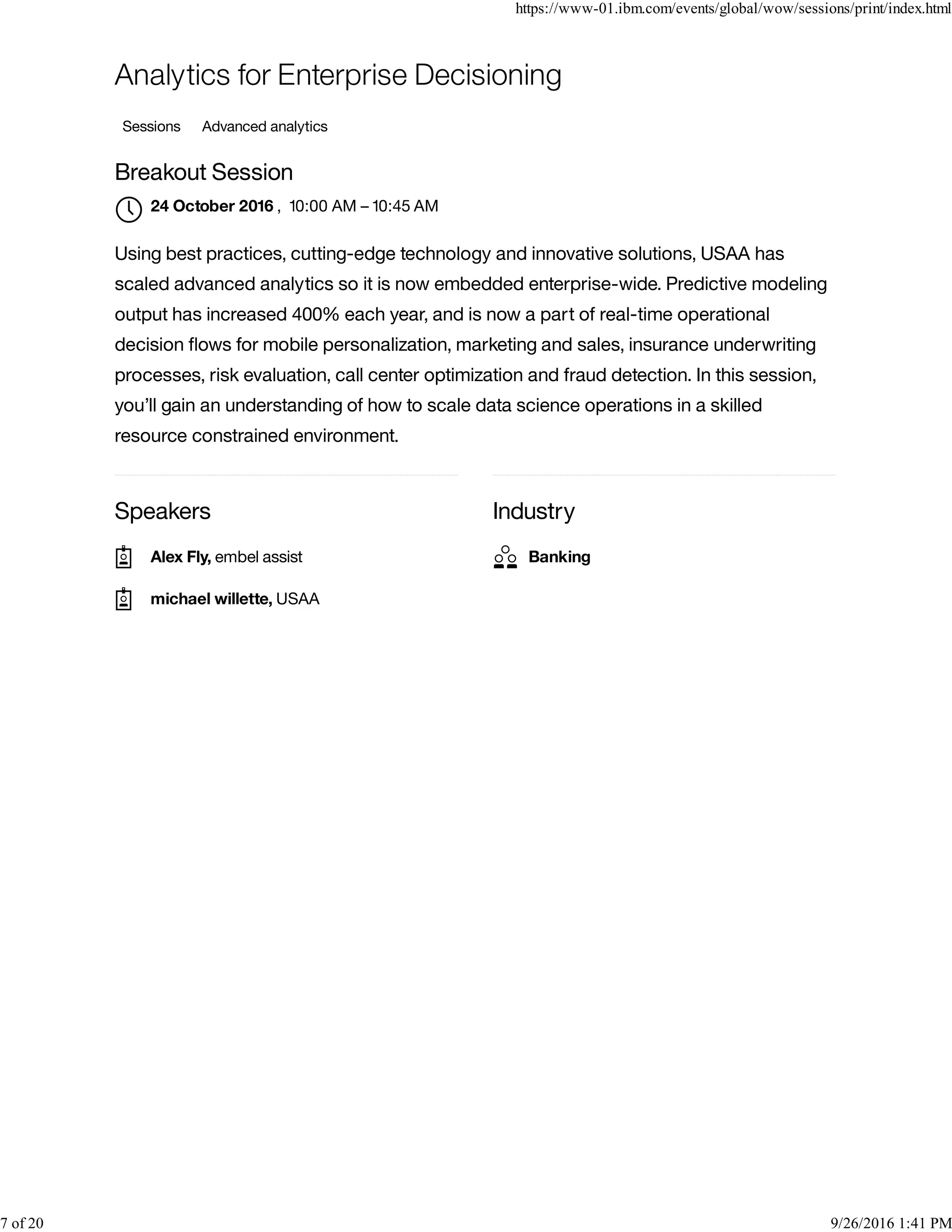 Speakers Industry
Analytics for Enterprise Decisioning
Sessions Advanced analytics
Breakout Session
, 10:00 AM – 10:45 AM
Using best practices, cutting-edge technology and innovative solutions, USAA has
scaled advanced analytics so it is now embedded enterprise-wide. Predictive modeling
output has increased 400% each year, and is now a part of real-time operational
decision ﬂows for mobile personalization, marketing and sales, insurance underwriting
processes, risk evaluation, call center optimization and fraud detection. In this session,
you’ll gain an understanding of how to scale data science operations in a skilled
resource constrained environment.
24 October 2016

Alex Fly, embel assist
michael willette, USAA
Banking
https://www-01.ibm.com/events/global/wow/sessions/print/index.html
7 of 20 9/26/2016 1:41 PM
 