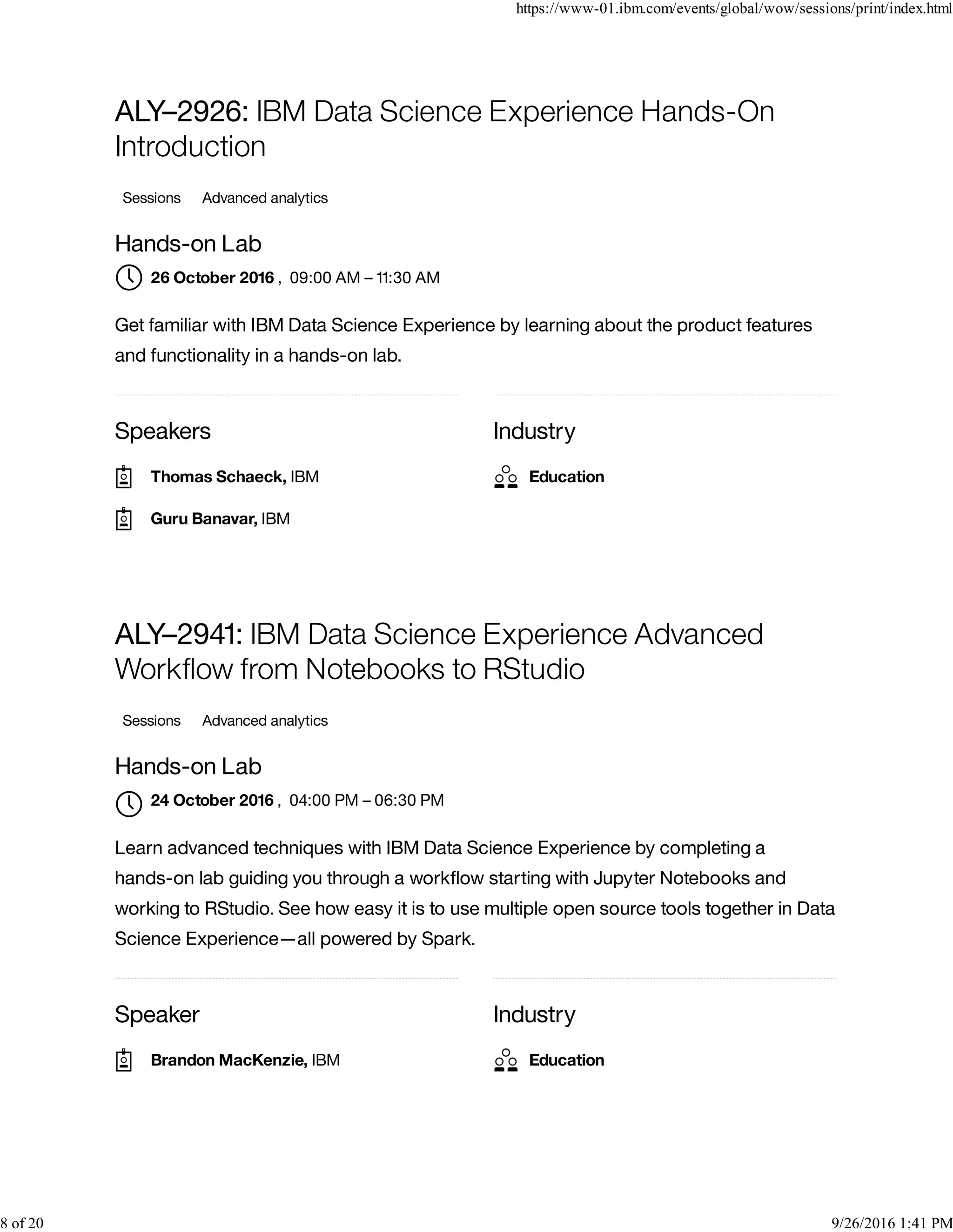 Speakers Industry
ALY–2926: IBM Data Science Experience Hands-On
Introduction
Sessions Advanced analytics
Hands-on Lab
, 09:00 AM – 11:30 AM
Get familiar with IBM Data Science Experience by learning about the product features
and functionality in a hands-on lab.
Speaker Industry
ALY–2941: IBM Data Science Experience Advanced
Workﬂow from Notebooks to RStudio
Sessions Advanced analytics
Hands-on Lab
, 04:00 PM – 06:30 PM
Learn advanced techniques with IBM Data Science Experience by completing a
hands-on lab guiding you through a workﬂow starting with Jupyter Notebooks and
working to RStudio. See how easy it is to use multiple open source tools together in Data
Science Experience—all powered by Spark.
26 October 2016
Thomas Schaeck, IBM
Guru Banavar, IBM
Education
24 October 2016

Brandon MacKenzie, IBM Education
https://www-01.ibm.com/events/global/wow/sessions/print/index.html
8 of 20 9/26/2016 1:41 PM
 