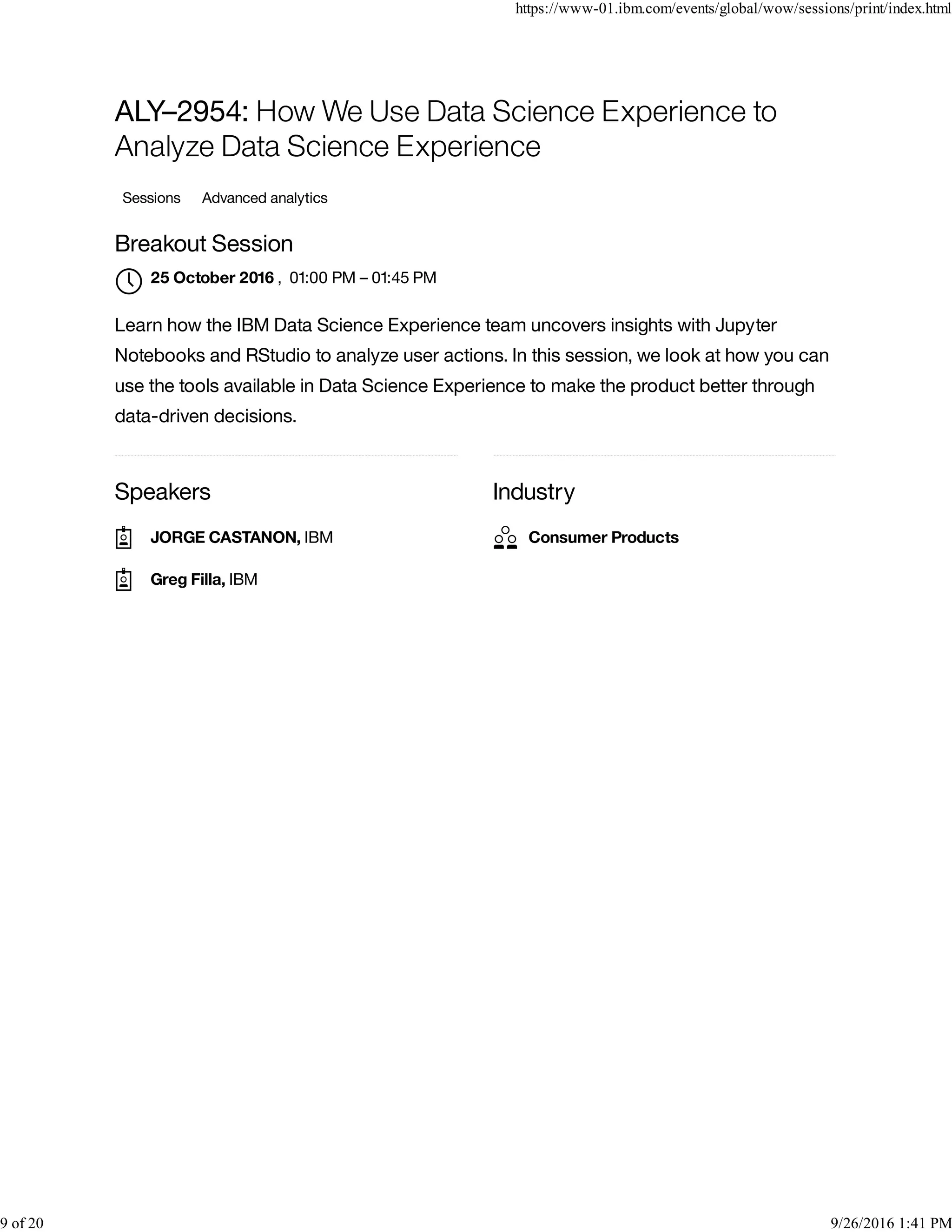 Speakers Industry
ALY–2954: How We Use Data Science Experience to
Analyze Data Science Experience
Sessions Advanced analytics
Breakout Session
, 01:00 PM – 01:45 PM
Learn how the IBM Data Science Experience team uncovers insights with Jupyter
Notebooks and RStudio to analyze user actions. In this session, we look at how you can
use the tools available in Data Science Experience to make the product better through
data-driven decisions.
25 October 2016

JORGE CASTANON, IBM
Greg Filla, IBM
Consumer Products
https://www-01.ibm.com/events/global/wow/sessions/print/index.html
9 of 20 9/26/2016 1:41 PM
 