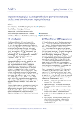 Agility Spring/Summer 2019
CHARTERED PHYSIOTHERAPISTS WORKING WITH OLDER PEOPLE 35
Implementing digital learning methods to provide continuing
professional development in physiotherapy
Authors:
Chris Hattersley - Sheffield Teaching Hospitals Trust @hattersley4
David Williams - Nottingham University
Kaseem Khan - Rotherham Foundation Trust
Dave Hembrough - Sheffield Hallam University @dwhembro
Tom Maden-Wilkinson - Sheffield Hallam University @TMadenWilkinson
1.0 Introduction
The Chartered Society of Physiotherapy (CSP)
states that Continuing Professional Development
(CPD) is necessary for practicing physiotherapists to
continuously adapt their scope of practice in response
to changing evidence and to provide high quality
services that meet changing population need (CSP,
2015). Although this is the case, it is apparent that
physiotherapy department CPD budgets are being cut
and therefore the CSP recommends that innovative
low cost CPD options should be maximised
(Greatbatch, 2016; CSP, 2011).
Furthermore, a digital framework for Health
Professionals (AHPs) was recently released, as part
of the National Health Service (NHS) long term
plan, encouraging the use of digital innovations
that enable service improvement (NHS, 2019a). In
line with this agenda to promote the use of digital
resources, it is apparent that modern methods of
digital learning such as podcasts, infographics, video
learning, mobile applications and social media use
are increasingly being shown to be effective, low cost,
educational tools (Macznick et al, 2015; Cheston
et al, 2013; Chipchase et al, 2012; Sandars, 2009).
Digital resources of this nature offer a contemporary,
wide-ranging and flexible approach to CPD as well as
promoting the digital literacy of staff (Cheston et al,
2013). 	
This article will review the existing physiotherapy CPD
requirements as well as analysing the benefits and
potential issues of utilising digital learning methods.
Finally, the article will also discuss how to implement
digital learning methods within physiotherapy
departments using a service improvement framework.
2.0 Physiotherapy CPD requirements
CPD is a fundamental part of physiotherapy practice
and is a necessary component of maintaining both
HCPC and CSP professional registrations (Broughton
 Harris, 2019). Legislation put forward by the
HCPC (2007) states that all health and social care
practitioners must receive 6 days’ worth of ‘protected
time’ per year to undertake CPD during normal work
time, typically delivered as half a day per month
within departments. However, the CSP quality
assurance standards states that this should be viewed
as a minimum level and encourage practitioners to
undertake as much CPD as they can (CSP, 2012).
Due to the increased government drive to develop
digital services within the NHS, current guidance
states that AHPs must ensure that their CPD includes
the development of digital literacies to support their
current and future practice (NHS, 2019a).
There is not a specific amount of CPD that must be
undertaken by physiotherapists but as part of the
ongoing HCPC re-registration process, which takes
place every 2 years, 2.5% of registrants will randomly
be selected for a CPD audit (CSP, 2018). To meet this
requirement a physiotherapist must ensure they can
evidence the following (HCPC, 2017):
1.	 Maintain a continuous, up-to-date and accurate
record of their CPD activities;
2.	 Demonstrate their CPD activities are a mixture
of learning activities relevant to current or future
practice;
3.	 Seek to ensure their CPD has contributed to the
quality of their practice and service delivery;
4.	 Seek to ensure that their CPD benefits the service
user; and
5.	 Upon request, present a written profile (which
must be their own work and 	 supported by
evidence) explaining how they have met the
Standards for CPD.
 