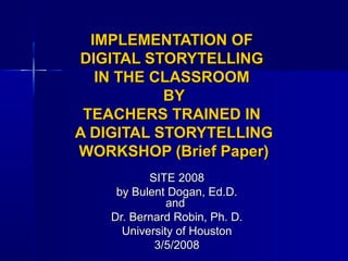 IMPLEMENTATION OFIMPLEMENTATION OF
DIGITAL STORYTELLINGDIGITAL STORYTELLING
IN THE CLASSROOMIN THE CLASSROOM
BYBY
TEACHERS TRAINED INTEACHERS TRAINED IN
A DIGITAL STORYTELLINGA DIGITAL STORYTELLING
WORKSHOP (Brief Paper)WORKSHOP (Brief Paper)
SITE 2008SITE 2008
by Bulent Dogan, Ed.D.by Bulent Dogan, Ed.D.
andand
Dr. Bernard Robin, Ph. D.Dr. Bernard Robin, Ph. D.
University of HoustonUniversity of Houston
3/5/20083/5/2008
 