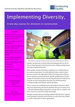 Constructing Equality Building Business




   Implementing Diversity,
   A one day course for directors in construction.


           Includes
What are the real and presumed
barriers faced by minorities and
women in construction?

How does it affect me and my
organisation?

How do I ensure the right initia-
tives are implemented?

What Strategic, tactical and op-
erational factors need to be con-
sidered?

What is change management
and why does it matter?
                                      Photo taken in conjunction with the Women and Work: Sector Pathways Initiative
How do I put together a diver-
                                    Equality and diversity is not just about providing fairness for all, it’s
sity strategy?
                                    also an important part of winning more work, creating stronger teams
What are EIA?                       and improving the bottom line.
What should my aim be?              With equality and diversity being a relatively new consideration for
                                    the constructing industry it is often difficult to know where to start
                                    and how to ensure the right path is taken. Our trainers have both in-
     Constructing Equality
                                    dustry experience and post graduate equality qualifications; it is this
                                    unique mix that allows them to see the long and short term benefits to
    Constructing Equality           diversity as well as being able to provide you with best practice,
       10 Derby Road                working examples and industry specific guidance.
           Prescot
                                    All our courses are confidential and avoid political correctness, allow-
 www.constructingequality.co.u
              k                     ing you to speak freely and ask the questions that you are unsure of in
                                    a safe and understanding environment, we know this is a emotive and
          07748126232               tricky area and we are here to help not to judge.
 chrissi@constructingequality.co    Delegates should walk away feeling confident that they have a greater
               .uk
                                    understanding of diversity and its barriers as well as the tools needed
                                    to create a future plan for their organisations.
 