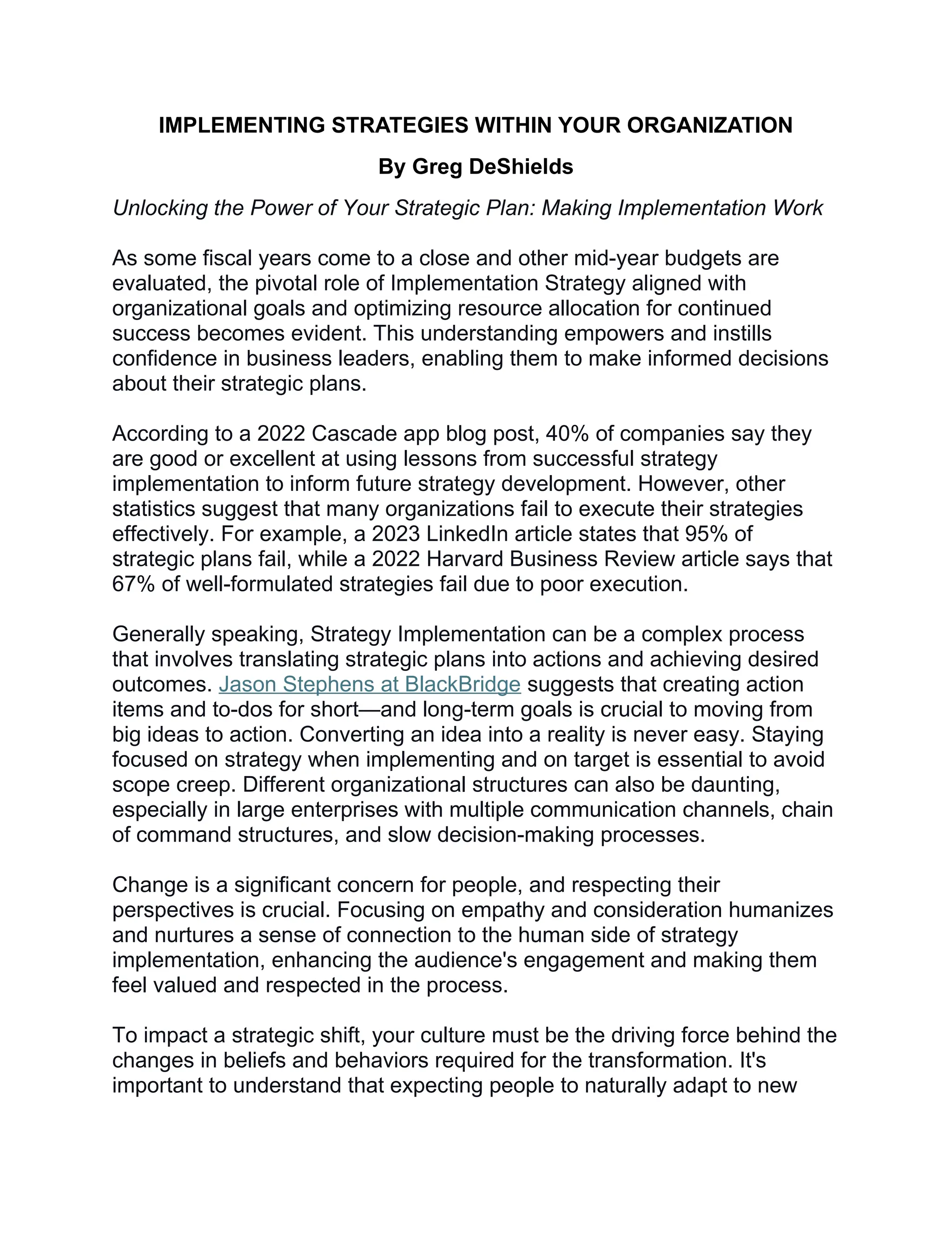 IMPLEMENTING STRATEGIES WITHIN YOUR ORGANIZATION
By Greg DeShields
Unlocking the Power of Your Strategic Plan: Making Implementation Work
As some fiscal years come to a close and other mid-year budgets are
evaluated, the pivotal role of Implementation Strategy aligned with
organizational goals and optimizing resource allocation for continued
success becomes evident. This understanding empowers and instills
confidence in business leaders, enabling them to make informed decisions
about their strategic plans.
According to a 2022 Cascade app blog post, 40% of companies say they
are good or excellent at using lessons from successful strategy
implementation to inform future strategy development. However, other
statistics suggest that many organizations fail to execute their strategies
effectively. For example, a 2023 LinkedIn article states that 95% of
strategic plans fail, while a 2022 Harvard Business Review article says that
67% of well-formulated strategies fail due to poor execution.
Generally speaking, Strategy Implementation can be a complex process
that involves translating strategic plans into actions and achieving desired
outcomes. Jason Stephens at BlackBridge suggests that creating action
items and to-dos for short—and long-term goals is crucial to moving from
big ideas to action. Converting an idea into a reality is never easy. Staying
focused on strategy when implementing and on target is essential to avoid
scope creep. Different organizational structures can also be daunting,
especially in large enterprises with multiple communication channels, chain
of command structures, and slow decision-making processes.
Change is a significant concern for people, and respecting their
perspectives is crucial. Focusing on empathy and consideration humanizes
and nurtures a sense of connection to the human side of strategy
implementation, enhancing the audience's engagement and making them
feel valued and respected in the process.
To impact a strategic shift, your culture must be the driving force behind the
changes in beliefs and behaviors required for the transformation. It's
important to understand that expecting people to naturally adapt to new
 