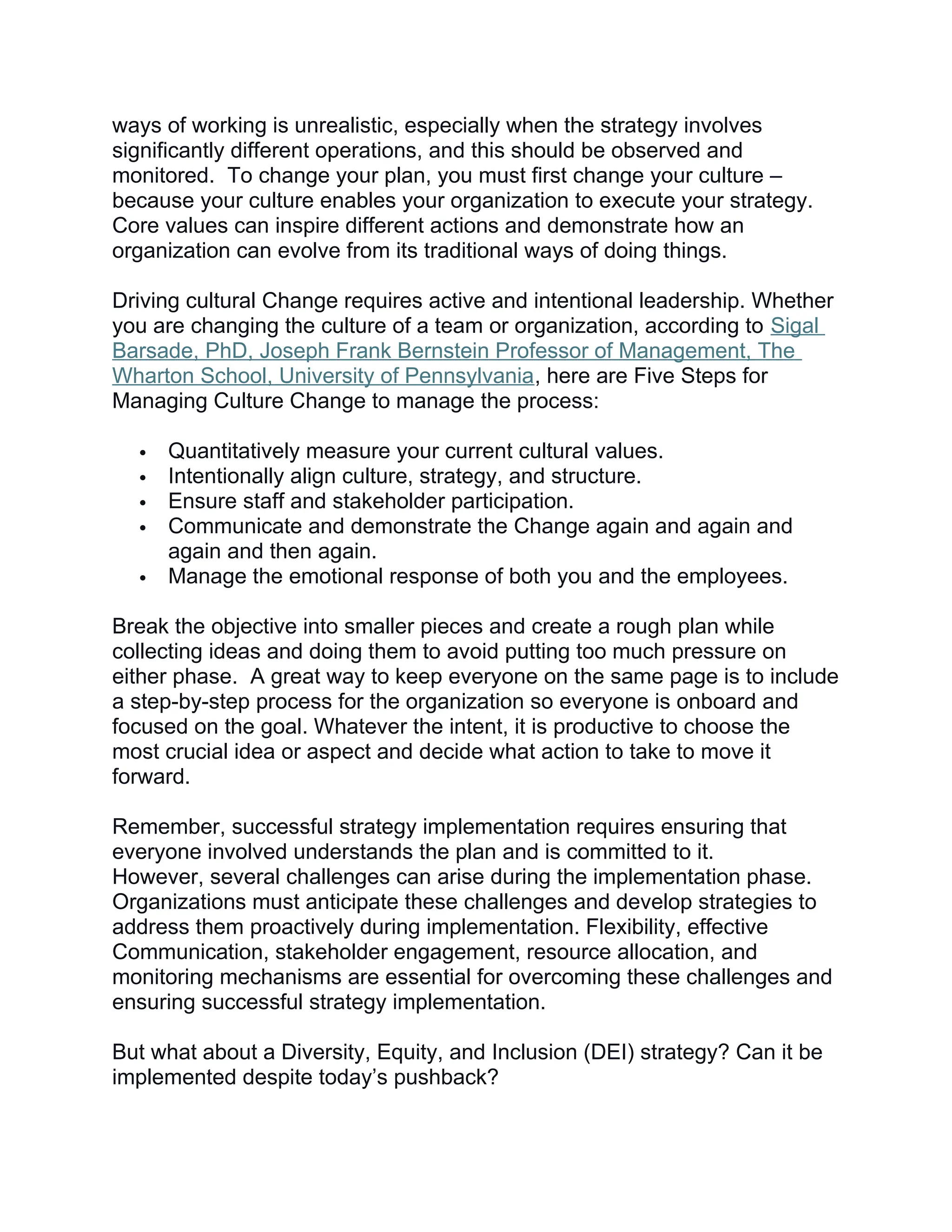 ways of working is unrealistic, especially when the strategy involves
significantly different operations, and this should be observed and
monitored. To change your plan, you must first change your culture –
because your culture enables your organization to execute your strategy.
Core values can inspire different actions and demonstrate how an
organization can evolve from its traditional ways of doing things.
Driving cultural Change requires active and intentional leadership. Whether
you are changing the culture of a team or organization, according to Sigal
Barsade, PhD, Joseph Frank Bernstein Professor of Management, The
Wharton School, University of Pennsylvania, here are Five Steps for
Managing Culture Change to manage the process:
 Quantitatively measure your current cultural values.
 Intentionally align culture, strategy, and structure.
 Ensure staff and stakeholder participation.
 Communicate and demonstrate the Change again and again and
again and then again.
 Manage the emotional response of both you and the employees.
Break the objective into smaller pieces and create a rough plan while
collecting ideas and doing them to avoid putting too much pressure on
either phase. A great way to keep everyone on the same page is to include
a step-by-step process for the organization so everyone is onboard and
focused on the goal. Whatever the intent, it is productive to choose the
most crucial idea or aspect and decide what action to take to move it
forward.
Remember, successful strategy implementation requires ensuring that
everyone involved understands the plan and is committed to it.
However, several challenges can arise during the implementation phase.
Organizations must anticipate these challenges and develop strategies to
address them proactively during implementation. Flexibility, effective
Communication, stakeholder engagement, resource allocation, and
monitoring mechanisms are essential for overcoming these challenges and
ensuring successful strategy implementation.
But what about a Diversity, Equity, and Inclusion (DEI) strategy? Can it be
implemented despite today’s pushback?
 
