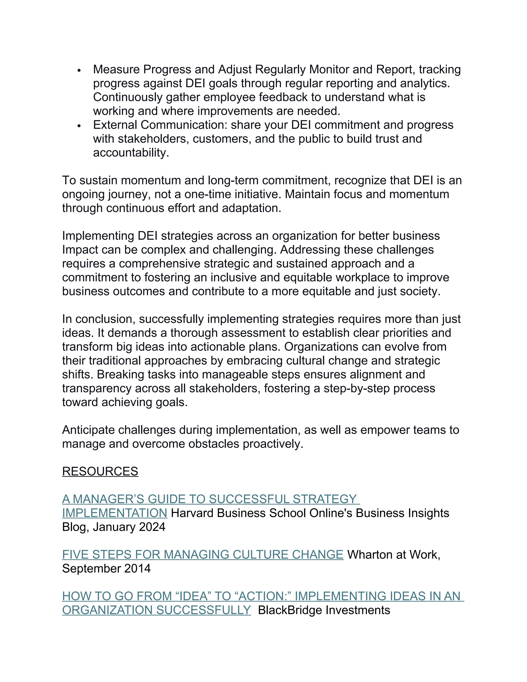  Measure Progress and Adjust Regularly Monitor and Report, tracking
progress against DEI goals through regular reporting and analytics.
Continuously gather employee feedback to understand what is
working and where improvements are needed.
 External Communication: share your DEI commitment and progress
with stakeholders, customers, and the public to build trust and
accountability.
To sustain momentum and long-term commitment, recognize that DEI is an
ongoing journey, not a one-time initiative. Maintain focus and momentum
through continuous effort and adaptation.
Implementing DEI strategies across an organization for better business
Impact can be complex and challenging. Addressing these challenges
requires a comprehensive strategic and sustained approach and a
commitment to fostering an inclusive and equitable workplace to improve
business outcomes and contribute to a more equitable and just society.
In conclusion, successfully implementing strategies requires more than just
ideas. It demands a thorough assessment to establish clear priorities and
transform big ideas into actionable plans. Organizations can evolve from
their traditional approaches by embracing cultural change and strategic
shifts. Breaking tasks into manageable steps ensures alignment and
transparency across all stakeholders, fostering a step-by-step process
toward achieving goals.
Anticipate challenges during implementation, as well as empower teams to
manage and overcome obstacles proactively.
RESOURCES
A MANAGER’S GUIDE TO SUCCESSFUL STRATEGY
IMPLEMENTATION Harvard Business School Online's Business Insights
Blog, January 2024
FIVE STEPS FOR MANAGING CULTURE CHANGE Wharton at Work,
September 2014
HOW TO GO FROM “IDEA” TO “ACTION:” IMPLEMENTING IDEAS IN AN
ORGANIZATION SUCCESSFULLY BlackBridge Investments
 
