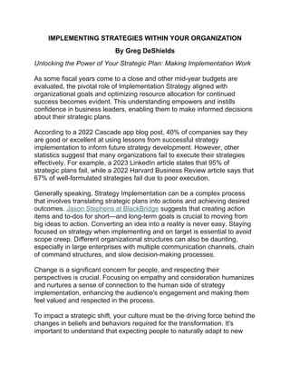 IMPLEMENTING STRATEGIES WITHIN YOUR ORGANIZATION
By Greg DeShields
Unlocking the Power of Your Strategic Plan: Making Implementation Work
As some fiscal years come to a close and other mid-year budgets are
evaluated, the pivotal role of Implementation Strategy aligned with
organizational goals and optimizing resource allocation for continued
success becomes evident. This understanding empowers and instills
confidence in business leaders, enabling them to make informed decisions
about their strategic plans.
According to a 2022 Cascade app blog post, 40% of companies say they
are good or excellent at using lessons from successful strategy
implementation to inform future strategy development. However, other
statistics suggest that many organizations fail to execute their strategies
effectively. For example, a 2023 LinkedIn article states that 95% of
strategic plans fail, while a 2022 Harvard Business Review article says that
67% of well-formulated strategies fail due to poor execution.
Generally speaking, Strategy Implementation can be a complex process
that involves translating strategic plans into actions and achieving desired
outcomes. Jason Stephens at BlackBridge suggests that creating action
items and to-dos for short—and long-term goals is crucial to moving from
big ideas to action. Converting an idea into a reality is never easy. Staying
focused on strategy when implementing and on target is essential to avoid
scope creep. Different organizational structures can also be daunting,
especially in large enterprises with multiple communication channels, chain
of command structures, and slow decision-making processes.
Change is a significant concern for people, and respecting their
perspectives is crucial. Focusing on empathy and consideration humanizes
and nurtures a sense of connection to the human side of strategy
implementation, enhancing the audience's engagement and making them
feel valued and respected in the process.
To impact a strategic shift, your culture must be the driving force behind the
changes in beliefs and behaviors required for the transformation. It's
important to understand that expecting people to naturally adapt to new
 