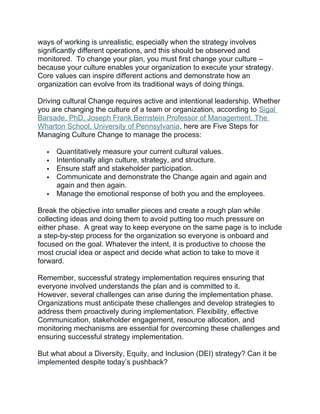 ways of working is unrealistic, especially when the strategy involves
significantly different operations, and this should be observed and
monitored. To change your plan, you must first change your culture –
because your culture enables your organization to execute your strategy.
Core values can inspire different actions and demonstrate how an
organization can evolve from its traditional ways of doing things.
Driving cultural Change requires active and intentional leadership. Whether
you are changing the culture of a team or organization, according to Sigal
Barsade, PhD, Joseph Frank Bernstein Professor of Management, The
Wharton School, University of Pennsylvania, here are Five Steps for
Managing Culture Change to manage the process:
 Quantitatively measure your current cultural values.
 Intentionally align culture, strategy, and structure.
 Ensure staff and stakeholder participation.
 Communicate and demonstrate the Change again and again and
again and then again.
 Manage the emotional response of both you and the employees.
Break the objective into smaller pieces and create a rough plan while
collecting ideas and doing them to avoid putting too much pressure on
either phase. A great way to keep everyone on the same page is to include
a step-by-step process for the organization so everyone is onboard and
focused on the goal. Whatever the intent, it is productive to choose the
most crucial idea or aspect and decide what action to take to move it
forward.
Remember, successful strategy implementation requires ensuring that
everyone involved understands the plan and is committed to it.
However, several challenges can arise during the implementation phase.
Organizations must anticipate these challenges and develop strategies to
address them proactively during implementation. Flexibility, effective
Communication, stakeholder engagement, resource allocation, and
monitoring mechanisms are essential for overcoming these challenges and
ensuring successful strategy implementation.
But what about a Diversity, Equity, and Inclusion (DEI) strategy? Can it be
implemented despite today’s pushback?
 