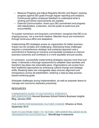  Measure Progress and Adjust Regularly Monitor and Report, tracking
progress against DEI goals through regular reporting and analytics.
Continuously gather employee feedback to understand what is
working and where improvements are needed.
 External Communication: share your DEI commitment and progress
with stakeholders, customers, and the public to build trust and
accountability.
To sustain momentum and long-term commitment, recognize that DEI is an
ongoing journey, not a one-time initiative. Maintain focus and momentum
through continuous effort and adaptation.
Implementing DEI strategies across an organization for better business
Impact can be complex and challenging. Addressing these challenges
requires a comprehensive strategic and sustained approach and a
commitment to fostering an inclusive and equitable workplace to improve
business outcomes and contribute to a more equitable and just society.
In conclusion, successfully implementing strategies requires more than just
ideas. It demands a thorough assessment to establish clear priorities and
transform big ideas into actionable plans. Organizations can evolve from
their traditional approaches by embracing cultural change and strategic
shifts. Breaking tasks into manageable steps ensures alignment and
transparency across all stakeholders, fostering a step-by-step process
toward achieving goals.
Anticipate challenges during implementation, as well as empower teams to
manage and overcome obstacles proactively.
RESOURCES
A MANAGER’S GUIDE TO SUCCESSFUL STRATEGY
IMPLEMENTATION Harvard Business School Online's Business Insights
Blog, January 2024
FIVE STEPS FOR MANAGING CULTURE CHANGE Wharton at Work,
September 2014
HOW TO GO FROM “IDEA” TO “ACTION:” IMPLEMENTING IDEAS IN AN
ORGANIZATION SUCCESSFULLY BlackBridge Investments
 