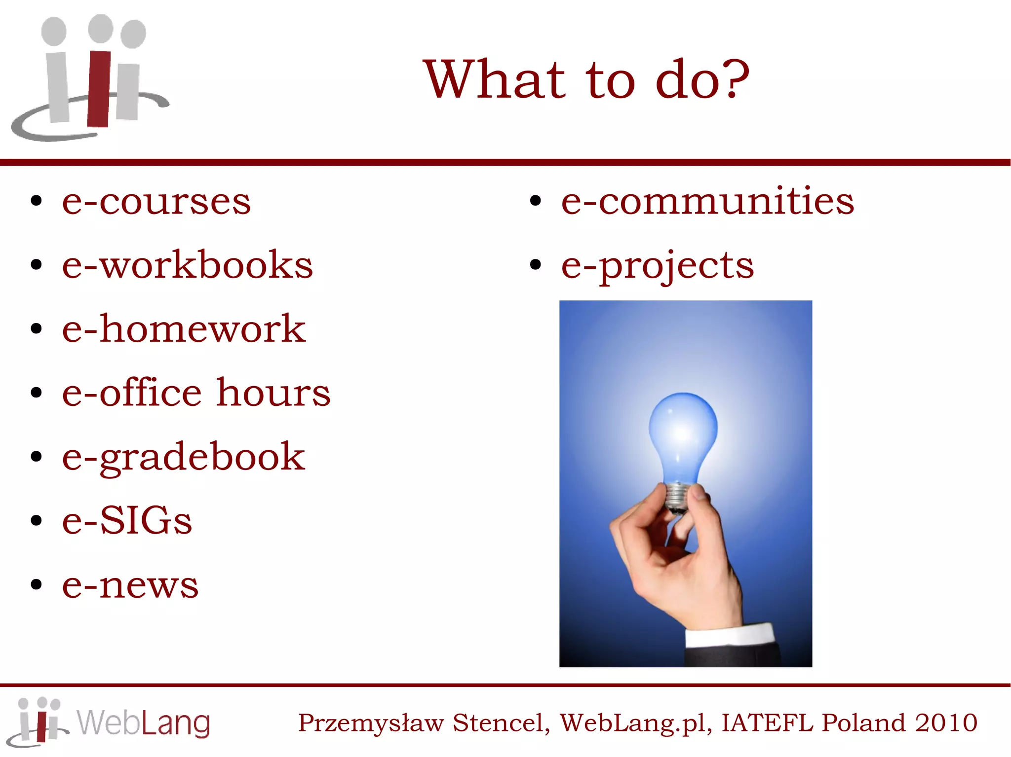 What to do?
●   e-courses                   ●   e-communities
●   e-workbooks                 ●   e-projects
●   e-homework
●   e-office hours
●   e-gradebook
●   e-SIGs
●   e-news


                Przemysław Stencel, WebLang.pl, IATEFL Poland 2010
 