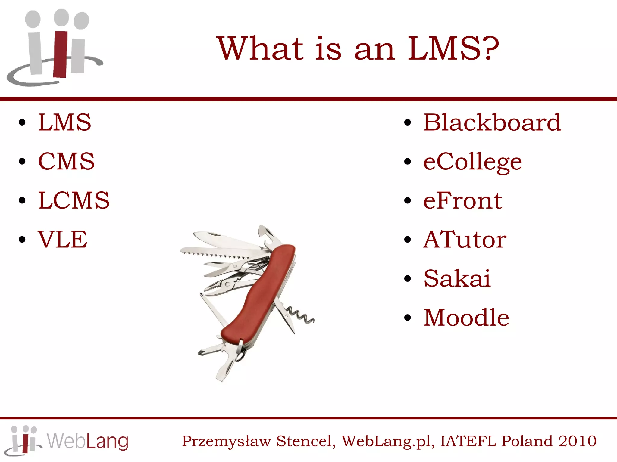 What is an LMS?
●   LMS                              ●   Blackboard
●   CMS                              ●   eCollege
●   LCMS                             ●   eFront
●   VLE                              ●   ATutor
                                     ●   Sakai
                                     ●   Moodle



           Przemysław Stencel, WebLang.pl, IATEFL Poland 2010
 