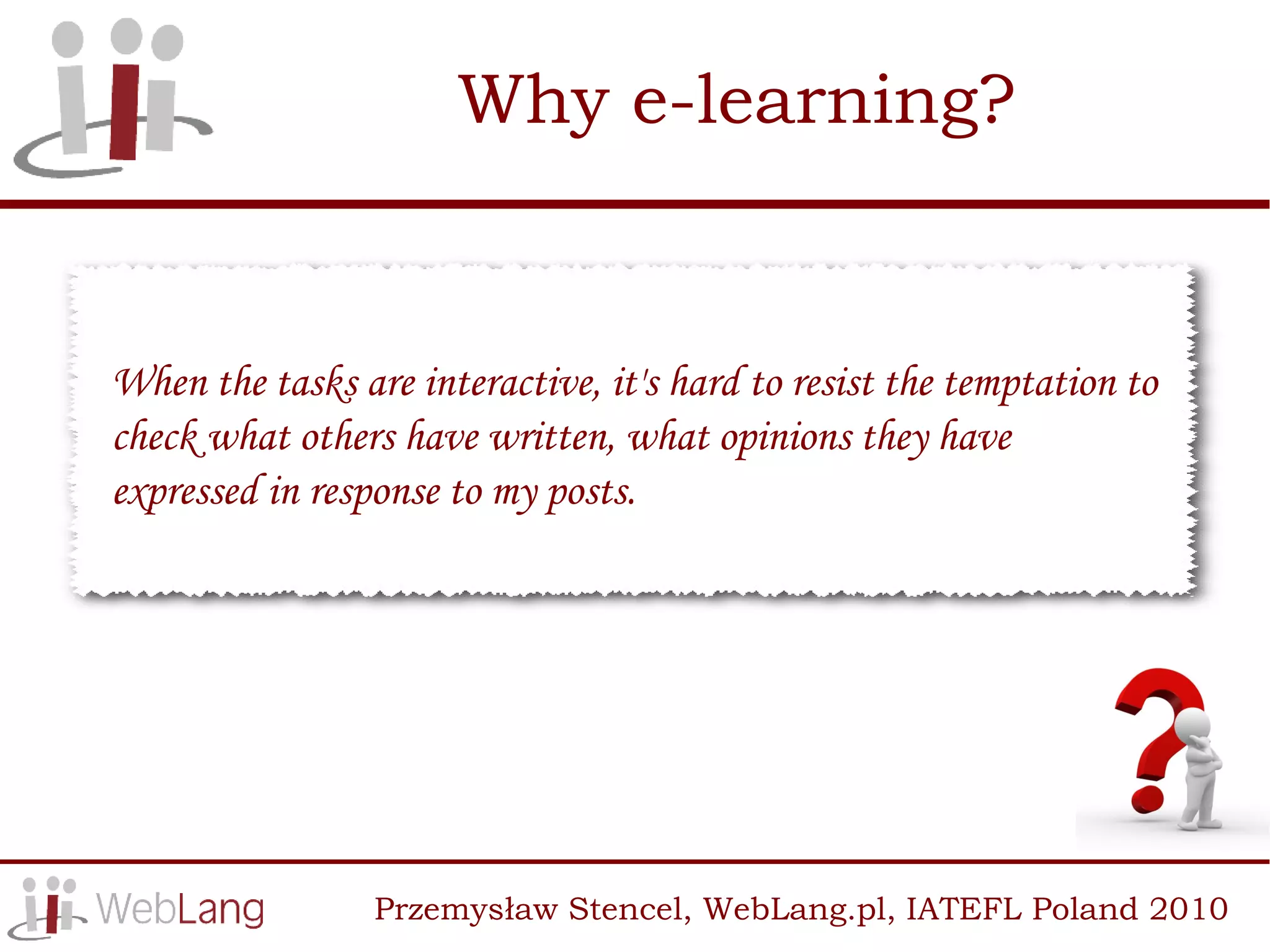 Why e-learning?


When the tasks are interactive, it's hard to resist the temptation to
check what others have written, what opinions they have
expressed in response to my posts.




                 Przemysław Stencel, WebLang.pl, IATEFL Poland 2010
 